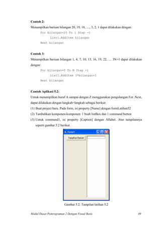 Contoh 2:
Menampilkan barisan bilangan 20, 19, 18, ...., 3, 2, 1 dapat dilakukan dengan:
For bilangan=20 To 1 Step -1
List1.AddItem bilangan
Next bilangan
Contoh 3:
Menampilkan barisan bilangan 1, 4, 7, 10, 13, 16, 19, 22, .... 3N+1 dapat dilakukan
dengan:
For bilangan=0 To N Step -1
List1.AddItem 3*bilangan+1
Next bilangan
Contoh Aplikasi 5.2:
Untuk menampilkan huruf A sampai dengan Z menggunakan pengulangan For..Next,
dapat dilakukan dengan langkah=langkah sebagai berikut:
(1) Buat project baru. Pada form, isi property [Name] dengan formLatihan52
(2) Tambahkan komponen-komponen: 1 buah listBox dan 1 command button
(3) Untuk command1, isi property [Caption] dengan Alfabet. Atur tampilannya
seperti gambar 5.2 berikut.
Gambar 5.2. Tampilan latihan 5.2
Modul Dasar Pemrograman 2 Dengan Visual Basic 49
 