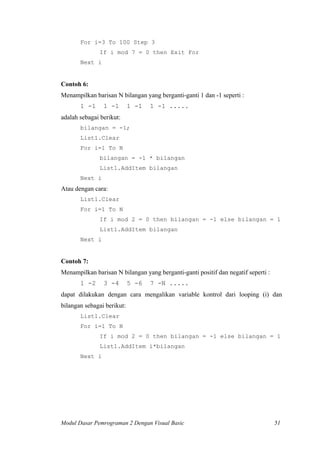 For i=3 To 100 Step 3
If i mod 7 = 0 then Exit For
Next i
Contoh 6:
Menampilkan barisan N bilangan yang berganti-ganti 1 dan -1 seperti :
1 -1 1 -1 1 -1 1 -1 .....
adalah sebagai berikut:
bilangan = -1;
List1.Clear
For i=1 To N
bilangan = -1 * bilangan
List1.AddItem bilangan
Next i
Atau dengan cara:
List1.Clear
For i=1 To N
If i mod 2 = 0 then bilangan = -1 else bilangan = 1
List1.AddItem bilangan
Next i
Contoh 7:
Menampilkan barisan N bilangan yang berganti-ganti positif dan negatif seperti :
1 -2 3 -4 5 -6 7 -N .....
dapat dilakukan dengan cara mengalikan variable kontrol dari looping (i) dan
bilangan sebagai berikut:
List1.Clear
For i=1 To N
If i mod 2 = 0 then bilangan = -1 else bilangan = 1
List1.AddItem i*bilangan
Next i
Modul Dasar Pemrograman 2 Dengan Visual Basic 51
 