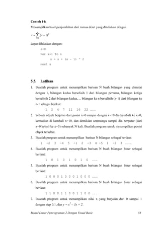 Contoh 14:
Menampilkan hasil penjumlahan dari rumus deret yang dituliskan dengan
∑=
−=
n
x
xs
1
2
)1(
dapat dilakukan dengan:
s=0
For x=1 To n
s = s + (x - 1) ^ 2
next x
5.5. Latihan
1. Buatlah program untuk menampilkan barisan N buah bilangan yang dimulai
dengan 1, bilangan kedua berselisih 1 dari bilangan pertama, bilangan ketiga
berselisih 2 dari bilangan kedua, ... bilangan ke n berselisih (n-1) dari bilangan ke
n-1 sebagai berikut:
1 2 4 7 11 16 22 ...
2. Sebuah obyek berjalan dari posisi x=0 sampai dengan x=10 dia kembali ke x=0,
kemudian di kembali x=10, dan demikian seterusnya sampai dia berputar (dari
x=0 kebali ke x=0) sebanyak N kali. Buatlah program untuk menampilkan posisi
obyek tersebut.
3. Buatlah program untuk menampilkan barisan N bilangan sebagai berikut:
1 -2 3 -4 5 -1 2 -3 4 -5 1 -2 3 ....
4. Buatlah program untuk menampilkan barisan N buah bilangan biner sebagai
berikut:
1 0 1 0 1 0 1 0 ...
5. Buatlah program untuk menampilkan barisan N buah bilangan biner sebagai
berikut:
1 0 0 0 1 0 0 0 1 0 0 0 ...
6. Buatlah program untuk menampilkan barisan N buah bilangan biner sebagai
berikut:
1 1 0 0 1 1 0 0 1 1 0 0 ...
7. Buatlah program untuk menampilkan nilai x yang berjalan dari 0 sampai 1
dengan step 0.1, dan y = x2
– 3x + 2.
Modul Dasar Pemrograman 2 Dengan Visual Basic 58
 