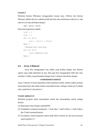 Contoh 2:
Membuat barisan fibbonanci menggunakan konsep array. Definisi dari barisan
fibonanci adalah suku ke n adalah jumlah dari dua suku sebelumnya (suku ke n-1 dan
suku ke n-2) atau dituliskan dengan:
x(n) = x(n-1) + x(n-2)
Dan kode programnya adalah:
x(1) = 1
x(2) = 1
For i=1 To N
x(i) = x(i-1) + x(i+1)
Next i
‘ Menampilkan hasilnya
For i=1 To N
List1.AddItem x(i)
Next i
6.2. Array 2 Dimensi
Array bisa menggunakan satu indeks yang disebut dengan satu dimensi
seperti yang sudah dijelaskan di atas. Dan juga bisa menggunakan lebih dari satu,
misalkan 2 indeks yang dinamakan dengan array 2 dimensi dan ditulis dengan:
variabel(indeks1,indeks2)
Array 2 dimensi ini biasa digunakan untuk keperluan matrik, dimana indeks pertama
menyatakan baris dan indeks kedua menyatakan kolom. Sebagai contoh a(2,3) adalah
nilai a pada baris 2 dan kolom 3.
Contoh Aplikasi 6.3:
Membuat program untuk memasukkan matrik dan menampilkan matrik sebagai
berikut:
(1) Buat project baru dengan standardEXE
(2) Tambahkan komponen-komponen: 1 buah labe, 1 buah textbox, 1 buah listbox,
dan 2 buah command buttom
(3) Isi property setiap komponen seperti pada tabel d bawah ini, dan atur posisinya
seperti gambar 6.3
Modul Dasar Pemrograman 2 Dengan Visual Basic 66
 