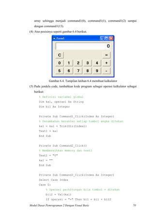 array sehingga menjadi command1(0), command1(1), command1(2) sampai
dengan command1(13).
(4) Atur posisinya seperti gambar 6.4 berikut.
Gambar 6.4. Tampilan latihan 6.4 membuat kalkulator
(5) Pada jendela code, tambahkan kode program sebagai operasi kalkulator sebagai
berikut:
% Definisi variabel global
Dim kal, operasi As String
Dim bil As Integer
Private Sub Command1_Click(Index As Integer)
% Penambahan kerakter setiap tombol angka ditekan
kal = kal + Trim(Str(Index))
Text1 = kal
End Sub
Private Sub Command2_Click()
% Membersihkan memory dan text1
Text1 = "0"
kal = ""
End Sub
Private Sub Command3_Click(Index As Integer)
Select Case Index
Case 0:
% Operasi perhitungan bila tombol = ditekan
bil2 = Val(kal)
If operasi = "+" Then bil = bil + bil2
Modul Dasar Pemrograman 2 Dengan Visual Basic 70
 