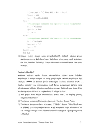 If operasi = "-" Then bil = bil - bil2
Text1 = bil
kal = Trim(Str(bil))
Case 1:
%Penampungan variabel dan operator untuk penjumlahan
bil = Val(kal)
operasi = "+"
kal = ""
Case 2:
%Penampungan variabel dan operator untuk pengurangan
bil = Val(kal)
operasi = "-"
kal = ""
End Select
End Sub
(6) Simpan project dengan nama projectLatihan64. Cobalah lakukan proses
perhitungan seperti kalkulator biasa. Kalkulator ini memang masih sederhana,
dan bisa ditambah fasilitasnya dengan menambah command button dan setiap
eventnya.
Contoh Aplikasi 6.5:
Membuat indikator proses dengan memanfaatkan control array. Lakukan
pengulangan 1 sampai dengan 20, setiap pengulangan lakukan pengulangan lagi
sebanyak 1000000 dn lakukan proses perhitungan sederhana misalkan x=2*j+1.
Buatlah indikator yang menunjukkan sudah berapa pengulangan pertama yang
selesai dengan indikator dibuat memanfaatkan property [Visible] pada shape. Untu
membuat program ini lakukan langkah-langkah sebagai berikut:
(1) Buat project baru dengan StandardEXE. Untuk form1, isi property [Name]
dengan formLatihan65
(2) Tambahkan komponen Command, isi property [Caption] dengan Proses.
(3) Tambahkan komponen shape, isi property [FillColor] dengan Pallete Merah, dan
isi property [FillStyle] dengan 0-Solid. Copy komponen shape ini sebanyak 19
kali sehingga totalnya adalah 20 shape dan letakkan berjajar, seperti pada gambar
6.5 berikut.
Modul Dasar Pemrograman 2 Dengan Visual Basic 71
 