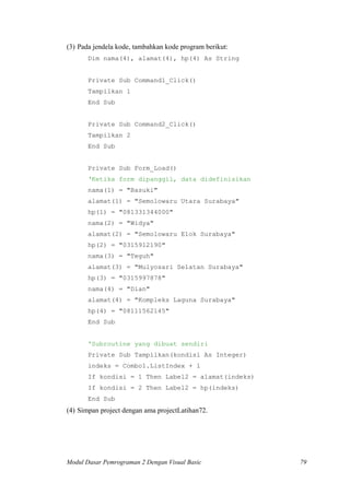 (3) Pada jendela kode, tambahkan kode program berikut:
Dim nama(4), alamat(4), hp(4) As String
Private Sub Command1_Click()
Tampilkan 1
End Sub
Private Sub Command2_Click()
Tampilkan 2
End Sub
Private Sub Form_Load()
‘Ketika form dipanggil, data didefinisikan
nama(1) = "Basuki"
alamat(1) = "Semolowaru Utara Surabaya"
hp(1) = "081331344000"
nama(2) = "Widya"
alamat(2) = "Semolowaru Elok Surabaya"
hp(2) = "0315912190"
nama(3) = "Teguh"
alamat(3) = "Mulyosari Selatan Surabaya"
hp(3) = "0315997878"
nama(4) = "Dian"
alamat(4) = "Kompleks Laguna Surabaya"
hp(4) = "08111562145"
End Sub
'Subroutine yang dibuat sendiri
Private Sub Tampilkan(kondisi As Integer)
indeks = Combo1.ListIndex + 1
If kondisi = 1 Then Label2 = alamat(indeks)
If kondisi = 2 Then Label2 = hp(indeks)
End Sub
(4) Simpan project dengan ama projectLatihan72.
Modul Dasar Pemrograman 2 Dengan Visual Basic 79
 