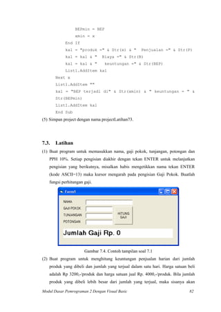 BEPmin = BEP
xmin = x
End If
kal = "produk =" & Str(x) & " Penjualan =" & Str(P)
kal = kal & " Biaya =" & Str(B)
kal = kal & " keuntungan =" & Str(BEP)
List1.AddItem kal
Next x
List1.AddItem ""
kal = "BEP terjadi di" & Str(xmin) & " keuntungan = " &
Str(BEPmin)
List1.AddItem kal
End Sub
(5) Simpan project dengan nama projectLatihan73.
7.3. Latihan
(1) Buat program untuk memasukkan nama, gaji pokok, tunjangan, potongan dan
PPH 10%. Setiap pengisian diakhir dengan tekan ENTER untuk melanjutkan
pengisian yang berikutnya, misalkan habis mengetikkan nama tekan ENTER
(kode ASCII=13) maka kursor mengarah pada pengisian Gaji Pokok. Buatlah
fungsi perhitungan gaji.
Gambar 7.4. Contoh tampilan soal 7.1
(2) Buat program untuk menghitung keuntungan penjualan harian dari jumlah
produk yang dibeli dan jumlah yang terjual dalam satu hari. Harga satuan beli
adalah Rp 3200,-/produk dan harga satuan jual Rp. 4000,-/produk. Bila jumlah
produk yang dibeli lebih besar dari jumlah yang terjual, maka sisanya akan
Modul Dasar Pemrograman 2 Dengan Visual Basic 82
 