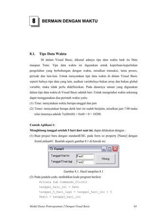 8 BERMAIN DENGAN WAKTU
8.1. Tipe Data Waktu
Di dalam Visual Basic, dikenal adanya tipe data waktu baik itu Date
maupun Time. Tipe data waktu ini digunakan untuk keperluan-keperluhan
pengolahan yang berhubungan dengan waktu, misalkan transaksi, lama proses,
periode dan lain-lain. Untuk menyatakan tipe data waktu di dalam Visual Basic
seperti halnya tipe data yang lain, asalkan variabelnya bukan array dan bukan global
variable, maka tidak perlu didefinisikan. Pada dasarnya satuan yang digunakan
dalam tipe data waktu di Visual Basic adalah hari. Untuk mengetahui waktu sekarang
dapat menggunakan dua perintah waktu yaitu:
(1) Time: menyatakan waktu berupa tanggal dan jam
(2) Timer: menyatakan berapa detik hari ini sudah berjalan, misalkan jam 7.00 maka
nilai timernya adalah 7x(60x60) + 0x60 + 0 = 18200.
Contoh Aplikasi 1:
Menghitung tanggal setelah 5 hari dari saat ini, dapat dilakukan dengan :
(1) Buat project baru dengan standardEXE, pada form isi property [Name] dengan
formLatihan81. Buatlah seperti gambar 8.1 di bawah ini:
Gambar 8.1. Hasil tampilan 8.1
(2) Pada jendela code, tambahkan kode program berikut:
Private Sub Command1_Click()
tanggal_hari_ini = Date
tanggal_5_hari_lagi = tanggal_hari_ini + 5
Text1 = tanggal_hari_ini
Modul Dasar Pemrograman 2 Dengan Visual Basic 84
 