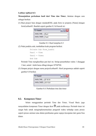 Latihan Aplikasi 8.3:
Menunjukkan perbedaan hasil dari Time dan Timer, lakukan dengan cara
sebagai berikut:
(1) Buat project baru dengan standardEXE, pada form isi property [Name] dengan
formLatihan83. Buatlah seperti gambar 8.3 di bawah ini:
Gambar 8.3. Hasil tampilan 8.3
(2) Pada jendela code, tambahkan kode program berikut:
Private Sub Form_Load()
Text1 = Time
Text2 = Timer
End Sub
Perintah Time menghasilkan jam hari ini. Setiap penambahan waktu 1 dianggap
1 hari, untuk 1 detik harus dibagi dengan 24*60*60.
(3) Simpan project dengan nama projectLatihan83. Hasil programnya adalah seperti
gambar 8.4 berikut.
Gambar 8.4. Perbedaan time dan timer
8.2. Komponen Timer
Selain menggunakan perintah Time dan Timer, Visual Basic juga
menyediakan komponen Timer dengan ikon pada toolboxnya. Perintah timer ini
sangat baik untuk mengimplementasikan pengaruh waktu terhadap suatu proses
seperti proses animasi atau dalam pembuatan game supaya kecepatan dari game bisa
diatur.
Modul Dasar Pemrograman 2 Dengan Visual Basic 86
 