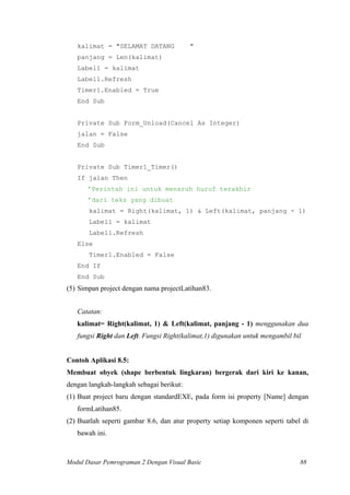 kalimat = "SELAMAT DATANG "
panjang = Len(kalimat)
Label1 = kalimat
Label1.Refresh
Timer1.Enabled = True
End Sub
Private Sub Form_Unload(Cancel As Integer)
jalan = False
End Sub
Private Sub Timer1_Timer()
If jalan Then
’Perintah ini untuk menaruh huruf terakhir
’dari teks yang dibuat
kalimat = Right(kalimat, 1) & Left(kalimat, panjang - 1)
Label1 = kalimat
Label1.Refresh
Else
Timer1.Enabled = False
End If
End Sub
(5) Simpan project dengan nama projectLatihan83.
Catatan:
kalimat= Right(kalimat, 1) & Left(kalimat, panjang - 1) menggunakan dua
fungsi Right dan Left. Fungsi Right(kalimat,1) digunakan untuk mengambil bil
Contoh Aplikasi 8.5:
Membuat obyek (shape berbentuk lingkaran) bergerak dari kiri ke kanan,
dengan langkah-langkah sebagai berikut:
(1) Buat project baru dengan standardEXE, pada form isi property [Name] dengan
formLatihan85.
(2) Buatlah seperti gambar 8.6, dan atur property setiap komponen seperti tabel di
bawah ini.
Modul Dasar Pemrograman 2 Dengan Visual Basic 88
 