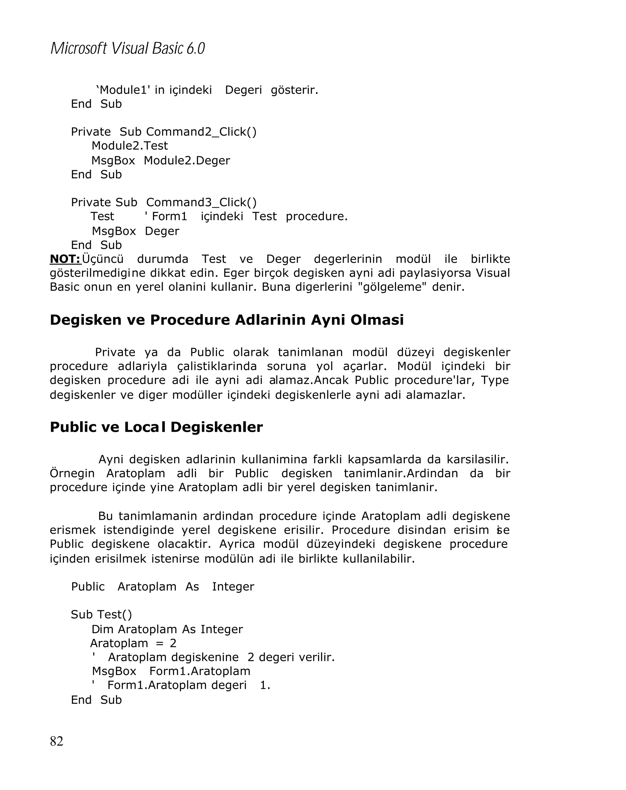 Microsoft Visual Basic 6.0
‘Module1' in içindeki
End Sub

Degeri gösterir.

Private Sub Command2_Click()
Module2.Test
MsgBox Module2.Deger
End Sub
Private Sub Command3_Click()
Test
' Form1 içindeki Test procedure.
MsgBox Deger
End Sub
NOT: Üçüncü durumda Test ve Deger degerlerinin modül ile birlikte
gösterilmedigine dikkat edin. Eger birçok degisken ayni adi paylasiyorsa Visual
Basic onun en yerel olanini kullanir. Buna digerlerini "gölgeleme" denir.

Degisken ve Procedure Adlarinin Ayni Olmasi
Private ya da Public olarak tanimlanan modül düzeyi degiskenler
procedure adlariyla çalistiklarinda soruna yol açarlar. Modül içindeki bir
degisken procedure adi ile ayni adi alamaz.Ancak Public procedure'lar, Type
degiskenler ve diger modüller içindeki degiskenlerle ayni adi alamazlar.

Public ve Loca l Degiskenler
Ayni degisken adlarinin kullanimina farkli kapsamlarda da karsilasilir.
Örnegin Aratoplam adli bir Public degisken tanimlanir.Ardindan da bir
procedure içinde yine Aratoplam adli bir yerel degisken tanimlanir.
Bu tanimlamanin ardindan procedure içinde Aratoplam adli degiskene
erismek istendiginde yerel degiskene erisilir. Procedure disindan erisim s e
i
Public degiskene olacaktir. Ayrica modül düzeyindeki degiskene procedure
içinden erisilmek istenirse modülün adi ile birlikte kullanilabilir.
Public

Aratoplam As

Integer

Sub Test()
Dim Aratoplam As Integer
Aratoplam = 2
' Aratoplam degiskenine 2 degeri verilir.
MsgBox Form1.Aratoplam
' Form1.Aratoplam degeri 1.
End Sub

82

 