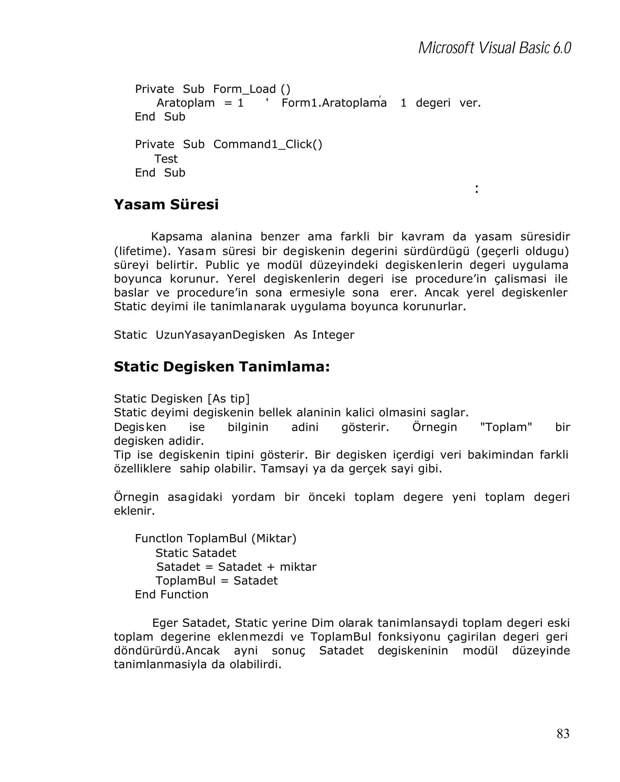 Microsoft Visual Basic 6.0
Private Sub Form_Load ()
Aratoplam = 1
' Form1.Aratoplam’a
End Sub

1 degeri ver.

Private Sub Command1_Click()
Test
End Sub

Yasam Süresi

:

Kapsama alanina benzer ama farkli bir kavram da yasam süresidir
(lifetime). Yasam süresi bir degiskenin degerini sürdürdügü (geçerli oldugu)
süreyi belirtir. Public ye modül düzeyindeki degiskenlerin degeri uygulama
boyunca korunur. Yerel degiskenlerin degeri ise procedure’in çalismasi ile
baslar ve procedure’in sona ermesiyle sona erer. Ancak yerel degiskenler
Static deyimi ile tanimlanarak uygulama boyunca korunurlar.
Static UzunYasayanDegisken As Integer

Static Degisken Tanimlama:
Static Degisken [As tip]
Static deyimi degiskenin bellek alaninin kalici olmasini saglar.
Degis ken
ise
bilginin
adini
gösterir.
Örnegin
"Toplam"
bir
degisken adidir.
Tip ise degiskenin tipini gösterir. Bir degisken içerdigi veri bakimindan farkli
özelliklere sahip olabilir. Tamsayi ya da gerçek sayi gibi.
Örnegin asagidaki yordam bir önceki toplam degere yeni toplam degeri
eklenir.
Functlon ToplamBul (Miktar)
Static Satadet
Satadet = Satadet + miktar
ToplamBul = Satadet
End Function
Eger Satadet, Static yerine Dim olarak tanimlansaydi toplam degeri eski
toplam degerine eklenmezdi ve ToplamBul fonksiyonu çagirilan degeri geri
döndürürdü.Ancak ayni sonuç Satadet degiskeninin modül düzeyinde
tanimlanmasiyla da olabilirdi.

83

 
