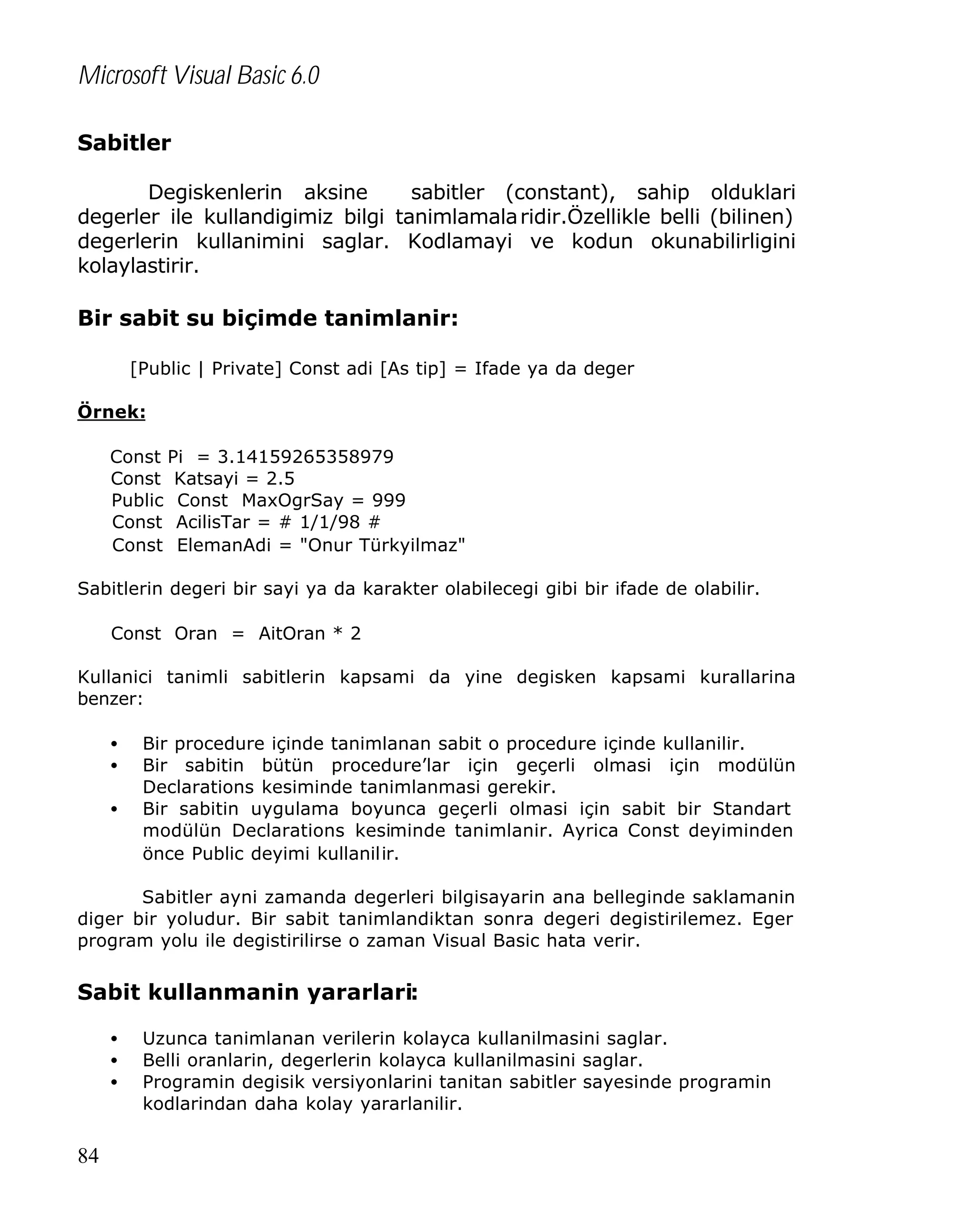 Microsoft Visual Basic 6.0
Sabitler
Degiskenlerin aksine
sabitler (constant), sahip olduklari
degerler ile kullandigimiz bilgi tanimlamala ridir.Özellikle belli (bilinen)
degerlerin kullanimini saglar. Kodlamayi ve kodun okunabilirligini
kolaylastirir.

Bir sabit su biçimde tanimlanir:
[Public | Private] Const adi [As tip] = Ifade ya da deger
Örnek:
Const Pi = 3.14159265358979
Const Katsayi = 2.5
Public Const MaxOgrSay = 999
Const AcilisTar = # 1/1/98 #
Const ElemanAdi = "Onur Türkyilmaz"
Sabitlerin degeri bir sayi ya da karakter olabilecegi gibi bir ifade de olabilir.
Const Oran = AitOran * 2
Kullanici tanimli sabitlerin kapsami da yine degisken kapsami kurallarina
benzer:
•
•
•

Bir procedure içinde tanimlanan sabit o procedure içinde kullanilir.
Bir sabitin bütün procedure’lar için geçerli olmasi için modülün
Declarations kesiminde tanimlanmasi gerekir.
Bir sabitin uygulama boyunca geçerli olmasi için sabit bir Standart
modülün Declarations kesiminde tanimlanir. Ayrica Const deyiminden
önce Public deyimi kullanilir.

Sabitler ayni zamanda degerleri bilgisayarin ana belleginde saklamanin
diger bir yoludur. Bir sabit tanimlandiktan sonra degeri degistirilemez. Eger
program yolu ile degistirilirse o zaman Visual Basic hata verir.

Sabit kullanmanin yararlari:
•
•
•

84

Uzunca tanimlanan verilerin kolayca kullanilmasini saglar.
Belli oranlarin, degerlerin kolayca kullanilmasini saglar.
Programin degisik versiyonlarini tanitan sabitler sayesinde programin
kodlarindan daha kolay yararlanilir.

 