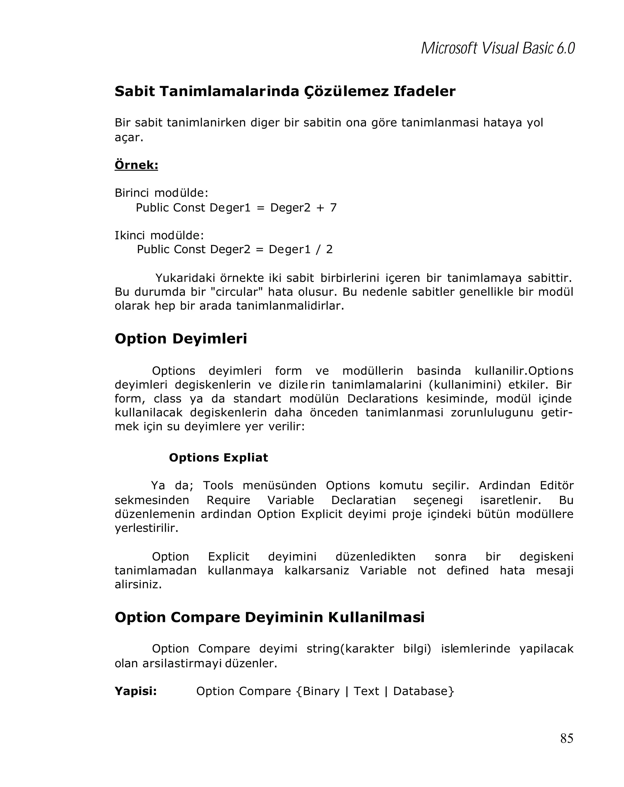 Microsoft Visual Basic 6.0
Sabit Tanimlamalarinda Çözülemez Ifadeler
Bir sabit tanimlanirken diger bir sabitin ona göre tanimlanmasi hataya yol
açar.
Örnek:
Birinci modülde:
Public Const Deger1 = Deger2 + 7
Ikinci modülde:
Public Const Deger2 = Deger1 / 2
Yukaridaki örnekte iki sabit birbirlerini içeren bir tanimlamaya sabittir.
Bu durumda bir "circular" hata olusur. Bu nedenle sabitler genellikle bir modül
olarak hep bir arada tanimlanmalidirlar.

Option Deyimleri
Options deyimleri form ve modüllerin basinda kullanilir.Options
deyimleri degiskenlerin ve dizile rin tanimlamalarini (kullanimini) etkiler. Bir
form, class ya da standart modülün Declarations kesiminde, modül içinde
kullanilacak degiskenlerin daha önceden tanimlanmasi zorunlulugunu getirmek için su deyimlere yer verilir:
Options Expliat
Ya da; Tools menüsünden Options komutu seçilir. Ardindan Editör
sekmesinden
Require
Variable
Declaratian
seçenegi
isaretlenir.
Bu
düzenlemenin ardindan Option Explicit deyimi proje içindeki bütün modüllere
yerlestirilir.
Option
Explicit
deyimini
düzenledikten
sonra
bir
degiskeni
tanimlamadan kullanmaya kalkarsaniz Variable not defined hata mesaji
alirsiniz.

Option Compare Deyiminin Kullanilmasi
Option Compare deyimi string(karakter bilgi) islemlerinde yapilacak
olan arsilastirmayi düzenler.
Yapisi:

Option Compare {Binary | Text | Database}

85

 