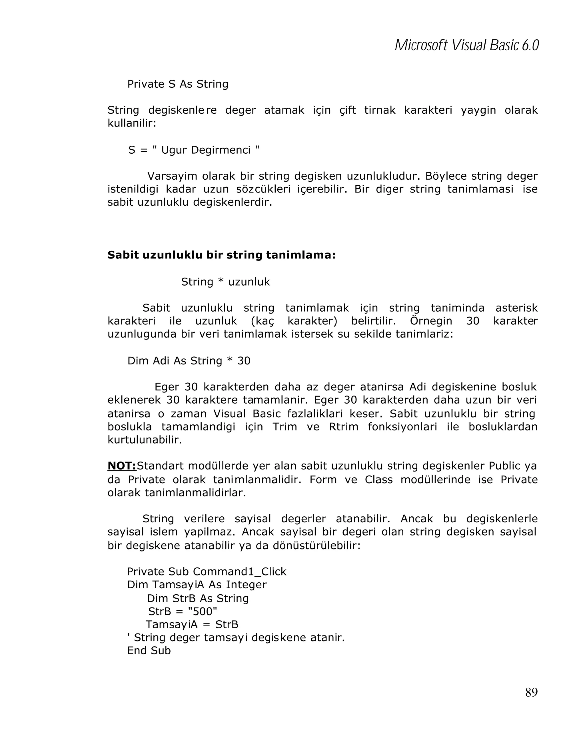Microsoft Visual Basic 6.0
Private S As String
String degiskenle re deger atamak için çift tirnak karakteri yaygin olarak
kullanilir:
S = " Ugur Degirmenci "
Varsayim olarak bir string degisken uzunlukludur. Böylece string deger
istenildigi kadar uzun sözcükleri içerebilir. Bir diger string tanimlamasi ise
sabit uzunluklu degiskenlerdir.

Sabit uzunluklu bir string tanimlama:
String * uzunluk
Sabit uzunluklu string tanimlamak için string taniminda asterisk
karakteri ile uzunluk (kaç karakter) belirtilir. Örnegin 30 karakter
uzunlugunda bir veri tanimlamak istersek su sekilde tanimlariz:
Dim Adi As String * 30
Eger 30 karakterden daha az deger atanirsa Adi degiskenine bosluk
eklenerek 30 karaktere tamamlanir. Eger 30 karakterden daha uzun bir veri
atanirsa o zaman Visual Basic fazlaliklari keser. Sabit uzunluklu bir string
boslukla tamamlandigi için Trim ve Rtrim fonksiyonlari ile bosluklardan
kurtulunabilir.
NOT:Standart modüllerde yer alan sabit uzunluklu string degiskenler Public ya
da Private olarak tanimlanmalidir. Form ve Class modüllerinde ise Private
olarak tanimlanmalidirlar.
String verilere sayisal degerler atanabilir. Ancak bu degiskenlerle
sayisal islem yapilmaz. Ancak sayisal bir degeri olan string degisken sayisal
bir degiskene atanabilir ya da dönüstürülebilir:
Private Sub Command1_Click
Dim TamsayiA As Integer
Dim StrB As String
StrB = "500"
TamsayiA = StrB
' String deger tamsayi degiskene atanir.
End Sub

89

 
