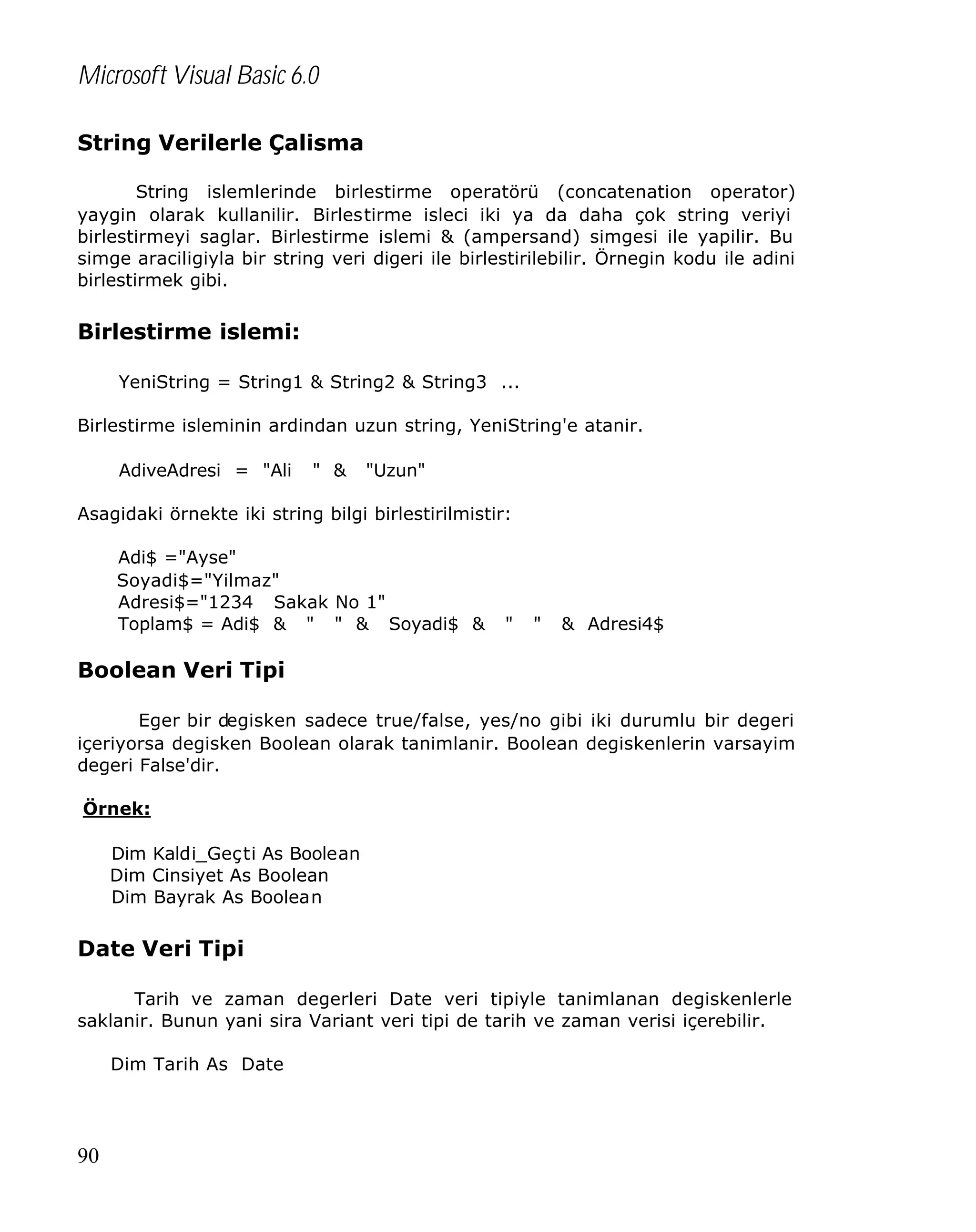 Microsoft Visual Basic 6.0
String Verilerle Çalisma
String islemlerinde birlestirme operatörü (concatenation operator)
yaygin olarak kullanilir. Birlestirme isleci iki ya da daha çok string veriyi
birlestirmeyi saglar. Birlestirme islemi & (ampersand) simgesi ile yapilir. Bu
simge araciligiyla bir string veri digeri ile birlestirilebilir. Örnegin kodu ile adini
birlestirmek gibi.

Birlestirme islemi:
YeniString = String1 & String2 & String3 ...
Birlestirme isleminin ardindan uzun string, YeniString'e atanir.
AdiveAdresi = "Ali

" &

"Uzun"

Asagidaki örnekte iki string bilgi birlestirilmistir:
Adi$ ="Ayse"
Soyadi$="Yilmaz"
Adresi$="1234 Sakak No 1"
Toplam$ = Adi$ & " " & Soyadi$ &

"

"

& Adresi4$

Boolean Veri Tipi
Eger bir degisken sadece true/false, yes/no gibi iki durumlu bir degeri
içeriyorsa degisken Boolean olarak tanimlanir. Boolean degiskenlerin varsayim
degeri False'dir.
Örnek:
Dim Kaldi_Geçti As Boolean
Dim Cinsiyet As Boolean
Dim Bayrak As Boolean

Date Veri Tipi
Tarih ve zaman degerleri Date veri tipiyle tanimlanan degiskenlerle
saklanir. Bunun yani sira Variant veri tipi de tarih ve zaman verisi içerebilir.
Dim Tarih As Date

90

 