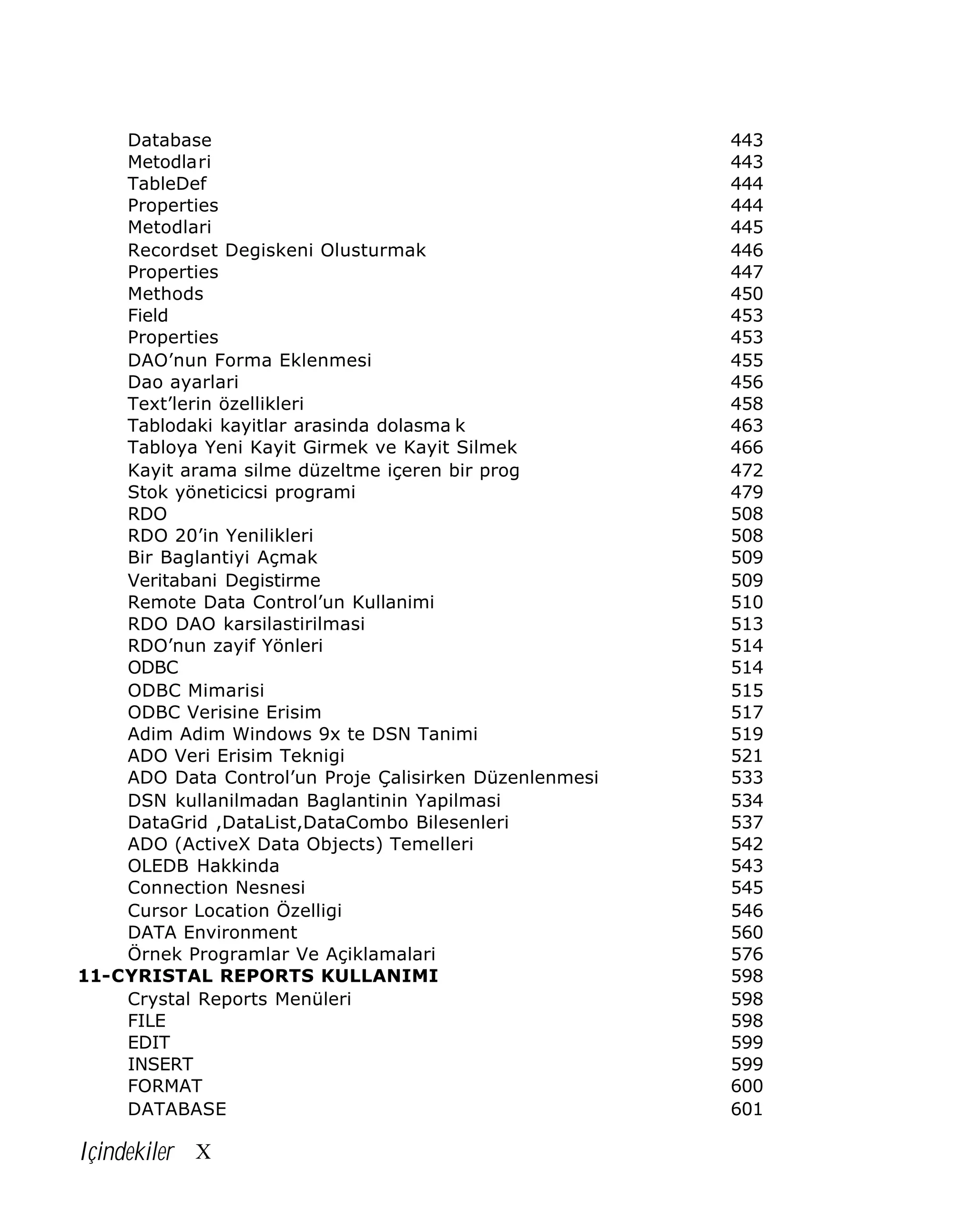 Database
Metodlari
TableDef
Properties
Metodlari
Recordset Degiskeni Olusturmak
Properties
Methods
Field
Properties
DAO’nun Forma Eklenmesi
Dao ayarlari
Text’lerin özellikleri
Tablodaki kayitlar arasinda dolasma k
Tabloya Yeni Kayit Girmek ve Kayit Silmek
Kayit arama silme düzeltme içeren bir prog
Stok yöneticicsi programi
RDO
RDO 20’in Yenilikleri
Bir Baglantiyi Açmak
Veritabani Degistirme
Remote Data Control’un Kullanimi
RDO DAO karsilastirilmasi
RDO’nun zayif Yönleri
ODBC
ODBC Mimarisi
ODBC Verisine Erisim
Adim Adim Windows 9x te DSN Tanimi
ADO Veri Erisim Teknigi
ADO Data Control’un Proje Çalisirken Düzenlenmesi
DSN kullanilmadan Baglantinin Yapilmasi
DataGrid ,DataList,DataCombo Bilesenleri
ADO (ActiveX Data Objects) Temelleri
OLEDB Hakkinda
Connection Nesnesi
Cursor Location Özelligi
DATA Environment
Örnek Programlar Ve Açiklamalari
11-CYRISTAL REPORTS KULLANIMI
Crystal Reports Menüleri
FILE
EDIT
INSERT
FORMAT
DATABASE

Içindekiler X

443
443
444
444
445
446
447
450
453
453
455
456
458
463
466
472
479
508
508
509
509
510
513
514
514
515
517
519
521
533
534
537
542
543
545
546
560
576
598
598
598
599
599
600
601

 