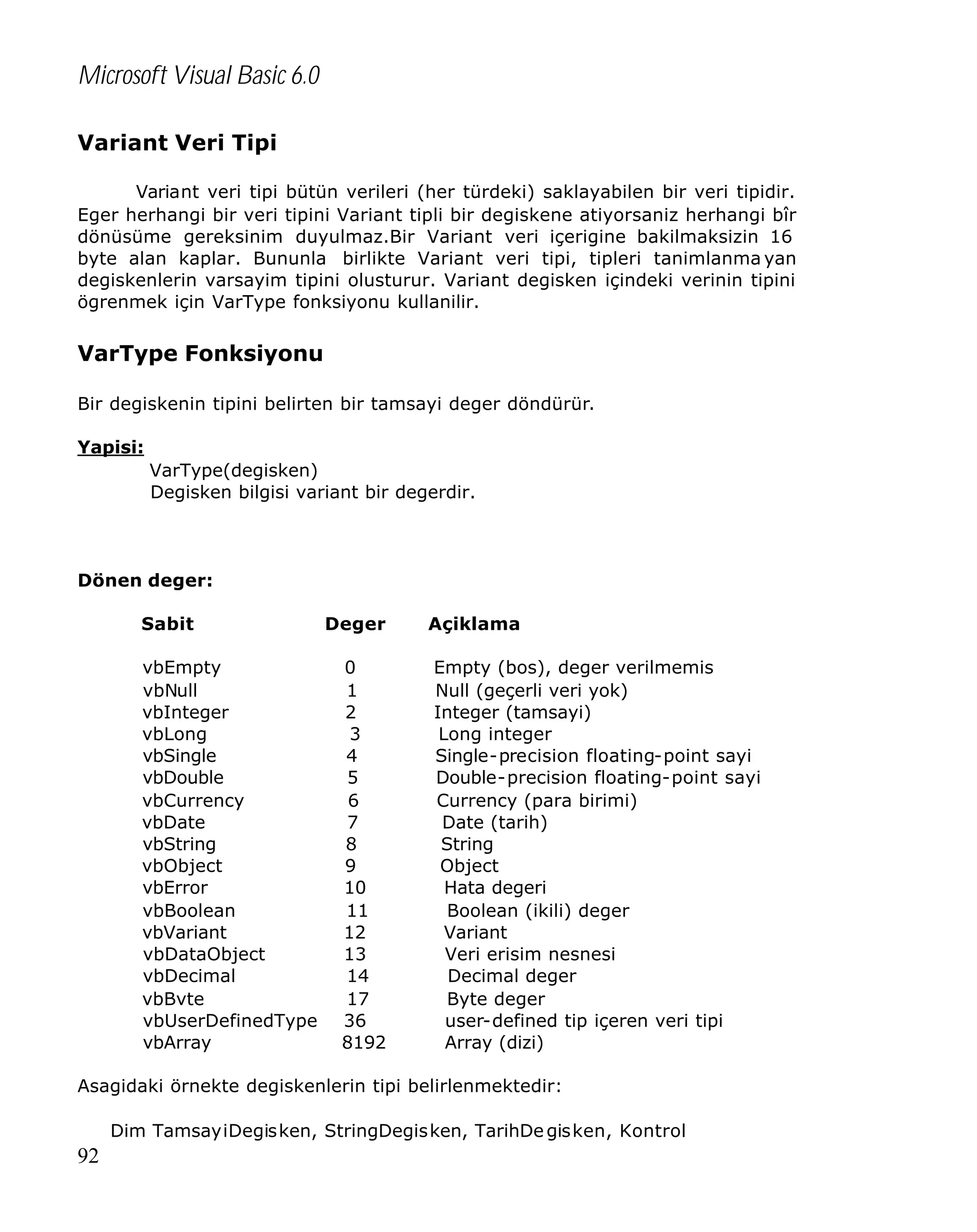 Microsoft Visual Basic 6.0
Variant Veri Tipi
Variant veri tipi bütün verileri (her türdeki) saklayabilen bir veri tipidir.
Eger herhangi bir veri tipini Variant tipli bir degiskene atiyorsaniz herhangi bîr
dönüsüme gereksinim duyulmaz.Bir Variant veri içerigine bakilmaksizin 16
byte alan kaplar. Bununla birlikte Variant veri tipi, tipleri tanimlanma yan
degiskenlerin varsayim tipini olusturur. Variant degisken içindeki verinin tipini
ögrenmek için VarType fonksiyonu kullanilir.

VarType Fonksiyonu
Bir degiskenin tipini belirten bir tamsayi deger döndürür.
Yapisi:
VarType(degisken)
Degisken bilgisi variant bir degerdir.

Dönen deger:
Sabit
vbEmpty
vbNull
vbInteger
vbLong
vbSingle
vbDouble
vbCurrency
vbDate
vbString
vbObject
vbError
vbBoolean
vbVariant
vbDataObject
vbDecimal
vbBvte
vbUserDefinedType
vbArray

Deger
0
1
2
3
4
5
6
7
8
9
10
11
12
13
14
17
36
8192

Açiklama
Empty (bos), deger verilmemis
Null (geçerli veri yok)
Integer (tamsayi)
Long integer
Single-precision floating-point sayi
Double-precision floating-point sayi
Currency (para birimi)
Date (tarih)
String
Object
Hata degeri
Boolean (ikili) deger
Variant
Veri erisim nesnesi
Decimal deger
Byte deger
user-defined tip içeren veri tipi
Array (dizi)

Asagidaki örnekte degiskenlerin tipi belirlenmektedir:
Dim TamsayiDegisken, StringDegisken, TarihDe gisken, Kontrol

92

 