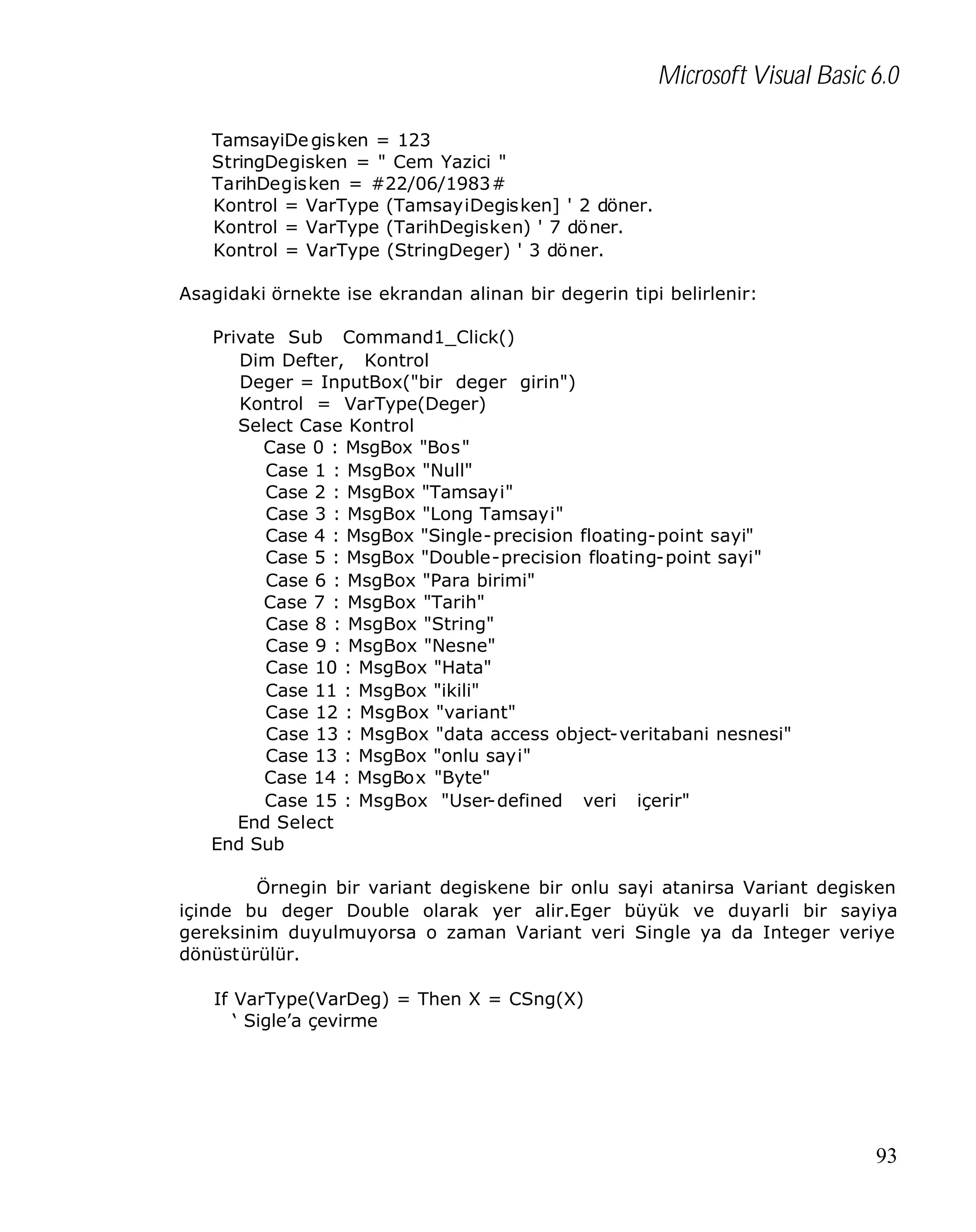 Microsoft Visual Basic 6.0
TamsayiDe gisken = 123
StringDegisken = " Cem Yazici "
TarihDegisken = #22/06/1983#
Kontrol = VarType (TamsayiDegisken] ' 2 döner.
Kontrol = VarType (TarihDegisken) ' 7 döner.
Kontrol = VarType (StringDeger) ' 3 döner.
Asagidaki örnekte ise ekrandan alinan bir degerin tipi belirlenir:
Private Sub Command1_Click()
Dim Defter, Kontrol
Deger = InputBox("bir deger girin")
Kontrol = VarType(Deger)
Select Case Kontrol
Case 0 : MsgBox "Bos"
Case 1 : MsgBox "Null"
Case 2 : MsgBox "Tamsayi"
Case 3 : MsgBox "Long Tamsayi"
Case 4 : MsgBox "Single-precision floating-point sayi"
Case 5 : MsgBox "Double-precision floating-point sayi"
Case 6 : MsgBox "Para birimi"
Case 7 : MsgBox "Tarih"
Case 8 : MsgBox "String"
Case 9 : MsgBox "Nesne"
Case 10 : MsgBox "Hata"
Case 11 : MsgBox "ikili"
Case 12 : MsgBox "variant"
Case 13 : MsgBox "data access object-veritabani nesnesi"
Case 13 : MsgBox "onlu sayi"
Case 14 : MsgBox "Byte"
Case 15 : MsgBox "User-defined veri içerir"
End Select
End Sub
Örnegin bir variant degiskene bir onlu sayi atanirsa Variant degisken
içinde bu deger Double olarak yer alir.Eger büyük ve duyarli bir sayiya
gereksinim duyulmuyorsa o zaman Variant veri Single ya da Integer veriye
dönüstürülür.
If VarType(VarDeg) = Then X = CSng(X)
‘ Sigle’a çevirme

93

 