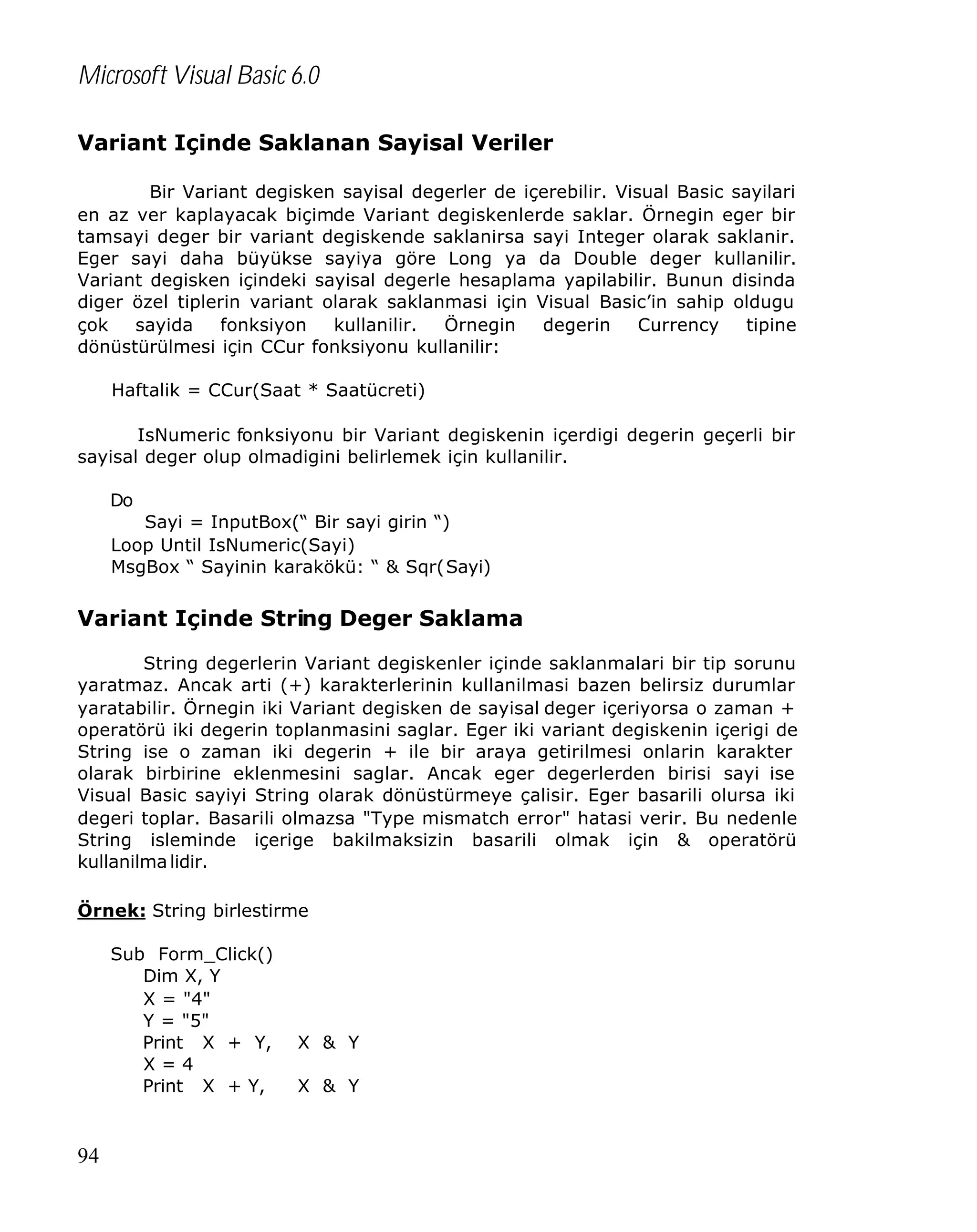 Microsoft Visual Basic 6.0
Variant Içinde Saklanan Sayisal Veriler
Bir Variant degisken sayisal degerler de içerebilir. Visual Basic sayilari
en az ver kaplayacak biçimde Variant degiskenlerde saklar. Örnegin eger bir
tamsayi deger bir variant degiskende saklanirsa sayi Integer olarak saklanir.
Eger sayi daha büyükse sayiya göre Long ya da Double deger kullanilir.
Variant degisken içindeki sayisal degerle hesaplama yapilabilir. Bunun disinda
diger özel tiplerin variant olarak saklanmasi için Visual Basic’in sahip oldugu
çok
sayida
fonksiyon
kullanilir.
Örnegin
degerin
Currency
tipine
dönüstürülmesi için CCur fonksiyonu kullanilir:
Haftalik = CCur(Saat * Saatücreti)
IsNumeric fonksiyonu bir Variant degiskenin içerdigi degerin geçerli bir
sayisal deger olup olmadigini belirlemek için kullanilir.
Do
Sayi = InputBox(“ Bir sayi girin “)
Loop Until IsNumeric(Sayi)
MsgBox “ Sayinin karakökü: “ & Sqr(Sayi)

Variant Içinde String Deger Saklama
String degerlerin Variant degiskenler içinde saklanmalari bir tip sorunu
yaratmaz. Ancak arti (+) karakterlerinin kullanilmasi bazen belirsiz durumlar
yaratabilir. Örnegin iki Variant degisken de sayisal deger içeriyorsa o zaman +
operatörü iki degerin toplanmasini saglar. Eger iki variant degiskenin içerigi de
String ise o zaman iki degerin + ile bir araya getirilmesi onlarin karakter
olarak birbirine eklenmesini saglar. Ancak eger degerlerden birisi sayi ise
Visual Basic sayiyi String olarak dönüstürmeye çalisir. Eger basarili olursa iki
degeri toplar. Basarili olmazsa "Type mismatch error" hatasi verir. Bu nedenle
String isleminde içerige bakilmaksizin basarili olmak için & operatörü
kullanilma lidir.
Örnek: String birlestirme
Sub Form_Click()
Dim X, Y
X = "4"
Y = "5"
Print X + Y,
X=4
Print X + Y,

94

X & Y
X & Y

 