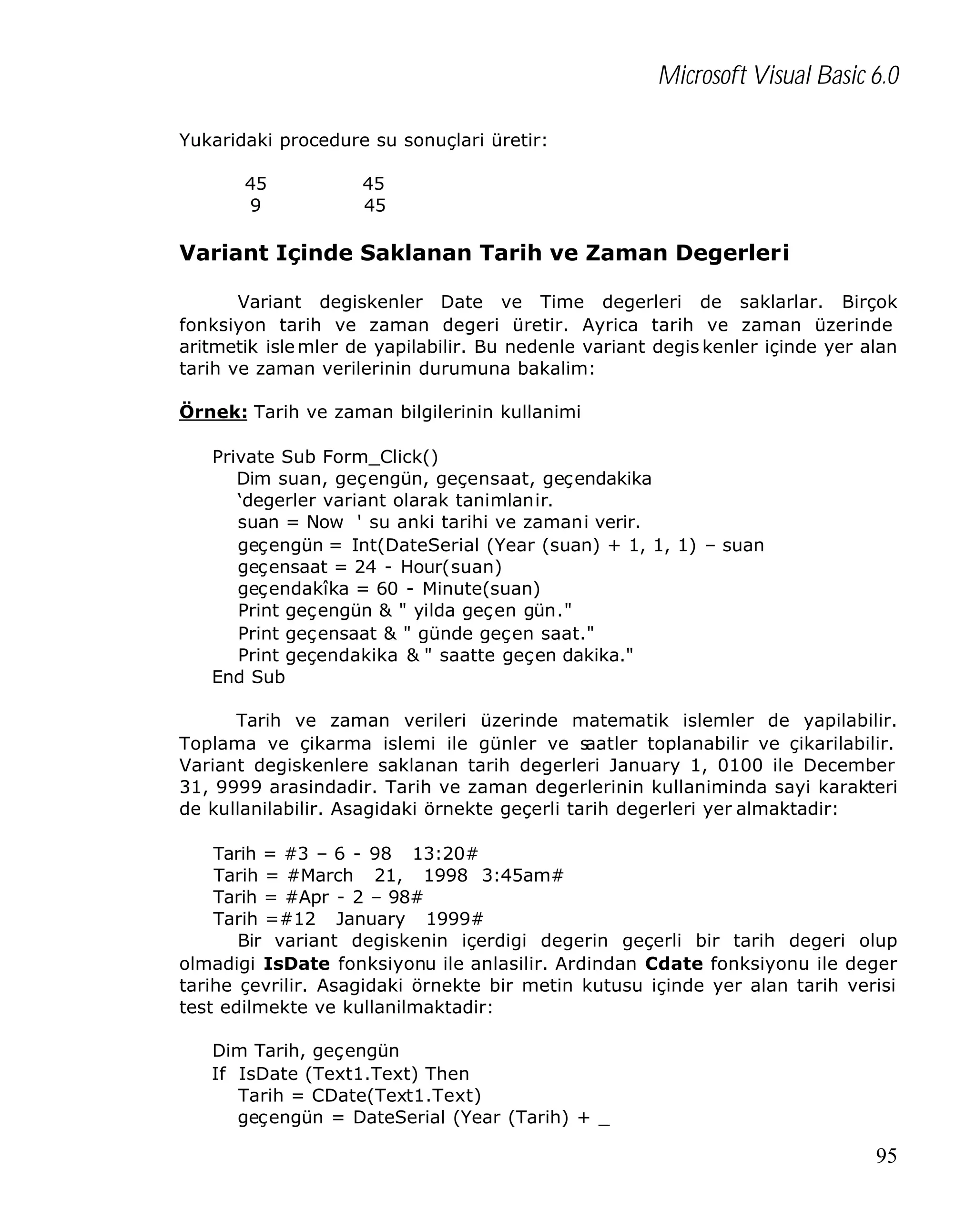 Microsoft Visual Basic 6.0
Yukaridaki procedure su sonuçlari üretir:
45
9

45
45

Variant Içinde Saklanan Tarih ve Zaman Degerleri
Variant degiskenler Date ve Time degerleri de saklarlar. Birçok
fonksiyon tarih ve zaman degeri üretir. Ayrica tarih ve zaman üzerinde
aritmetik isle mler de yapilabilir. Bu nedenle variant degis kenler içinde yer alan
tarih ve zaman verilerinin durumuna bakalim:
Örnek: Tarih ve zaman bilgilerinin kullanimi
Private Sub Form_Click()
Dim suan, geçengün, geçensaat, geçendakika
‘degerler variant olarak tanimlanir.
suan = Now ' su anki tarihi ve zamani verir.
geçengün = Int(DateSerial (Year (suan) + 1, 1, 1) – suan
geçensaat = 24 - Hour(suan)
geçendakîka = 60 - Minute(suan)
Print geçengün & " yilda geçen gün."
Print geçensaat & " günde geçen saat."
Print geçendakika & " saatte geçen dakika."
End Sub
Tarih ve zaman verileri üzerinde matematik islemler de yapilabilir.
Toplama ve çikarma islemi ile günler ve s
aatler toplanabilir ve çikarilabilir.
Variant degiskenlere saklanan tarih degerleri January 1, 0100 ile December
31, 9999 arasindadir. Tarih ve zaman degerlerinin kullaniminda sayi karakteri
de kullanilabilir. Asagidaki örnekte geçerli tarih degerleri yer almaktadir:
Tarih = #3 – 6 - 98 13:20#
Tarih = #March 21, 1998 3:45am#
Tarih = #Apr - 2 – 98#
Tarih =#12 January 1999#
Bir variant degiskenin içerdigi degerin geçerli bir tarih degeri olup
olmadigi IsDate fonksiyonu ile anlasilir. Ardindan Cdate fonksiyonu ile deger
tarihe çevrilir. Asagidaki örnekte bir metin kutusu içinde yer alan tarih verisi
test edilmekte ve kullanilmaktadir:
Dim Tarih, geçengün
If IsDate (Text1.Text) Then
Tarih = CDate(Text1.Text)
geçengün = DateSerial (Year (Tarih) + _

95

 
