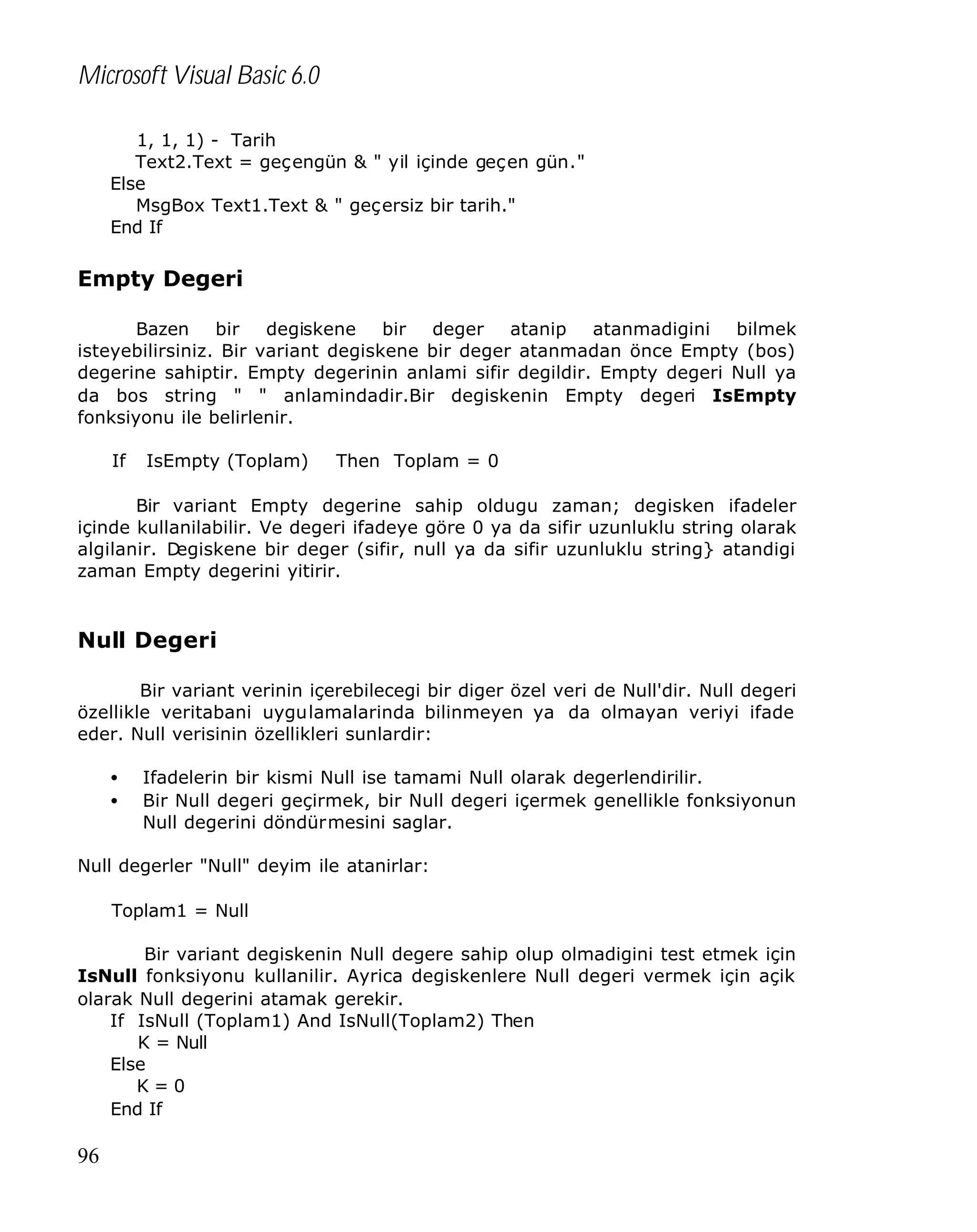 Microsoft Visual Basic 6.0
1, 1, 1) - Tarih
Text2.Text = geçengün & " yil içinde geçen gün."
Else
MsgBox Text1.Text & " geçersiz bir tarih."
End If

Empty Degeri
Bazen bir
degiskene bir deger atanip atanmadigini bilmek
isteyebilirsiniz. Bir variant degiskene bir deger atanmadan önce Empty (bos)
degerine sahiptir. Empty degerinin anlami sifir degildir. Empty degeri Null ya
da bos string " " anlamindadir.Bir degiskenin Empty degeri IsEmpty
fonksiyonu ile belirlenir.
If

IsEmpty (Toplam)

Then Toplam = 0

Bir variant Empty degerine sahip oldugu zaman; degisken ifadeler
içinde kullanilabilir. Ve degeri ifadeye göre 0 ya da sifir uzunluklu string olarak
algilanir. D
egiskene bir deger (sifir, null ya da sifir uzunluklu string} atandigi
zaman Empty degerini yitirir.

Null Degeri
Bir variant verinin içerebilecegi bir diger özel veri de Null'dir. Null degeri
özellikle veritabani uygulamalarinda bilinmeyen ya da olmayan veriyi ifade
eder. Null verisinin özellikleri sunlardir:
•
•

Ifadelerin bir kismi Null ise tamami Null olarak degerlendirilir.
Bir Null degeri geçirmek, bir Null degeri içermek genellikle fonksiyonun
Null degerini döndürmesini saglar.

Null degerler "Null" deyim ile atanirlar:
Toplam1 = Null
Bir variant degiskenin Null degere sahip olup olmadigini test etmek için
IsNull fonksiyonu kullanilir. Ayrica degiskenlere Null degeri vermek için açik
olarak Null degerini atamak gerekir.
If IsNull (Toplam1) And IsNull(Toplam2) Then
K = Null
Else
K=0
End If

96

 