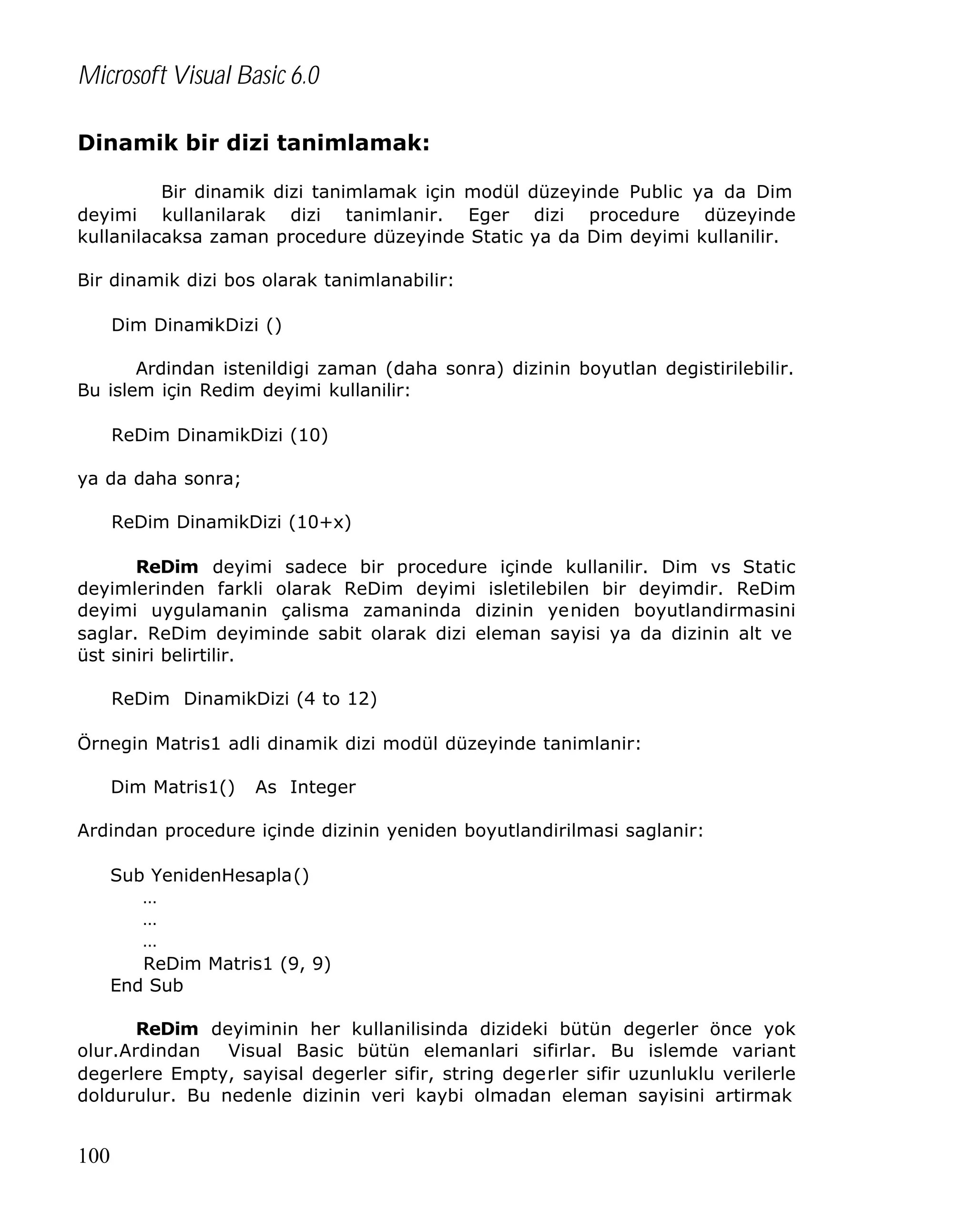 Microsoft Visual Basic 6.0
Dinamik bir dizi tanimlamak:
Bir dinamik dizi tanimlamak için modül düzeyinde Public ya da Dim
deyimi kullanilarak dizi tanimlanir. Eger dizi procedure düzeyinde
kullanilacaksa zaman procedure düzeyinde Static ya da Dim deyimi kullanilir.
Bir dinamik dizi bos olarak tanimlanabilir:
Dim DinamikDizi ()
Ardindan istenildigi zaman (daha sonra) dizinin boyutlan degistirilebilir.
Bu islem için Redim deyimi kullanilir:
ReDim DinamikDizi (10)
ya da daha sonra;
ReDim DinamikDizi (10+x)
ReDim deyimi sadece bir procedure içinde kullanilir. Dim vs Static
deyimlerinden farkli olarak ReDim deyimi isletilebilen bir deyimdir. ReDim
deyimi uygulamanin çalisma zamaninda dizinin yeniden boyutlandirmasini
saglar. ReDim deyiminde sabit olarak dizi eleman sayisi ya da dizinin alt ve
üst siniri belirtilir.
ReDim DinamikDizi (4 to 12)
Örnegin Matris1 adli dinamik dizi modül düzeyinde tanimlanir:
Dim Matris1()

As Integer

Ardindan procedure içinde dizinin yeniden boyutlandirilmasi saglanir:
Sub YenidenHesapla()
…
…
…
ReDim Matris1 (9, 9)
End Sub
ReDim deyiminin her kullanilisinda dizideki bütün degerler önce yok
olur.Ardindan
Visual Basic bütün elemanlari sifirlar. Bu islemde variant
degerlere Empty, sayisal degerler sifir, string degerler sifir uzunluklu verilerle
doldurulur. Bu nedenle dizinin veri kaybi olmadan eleman sayisini artirmak

100

 