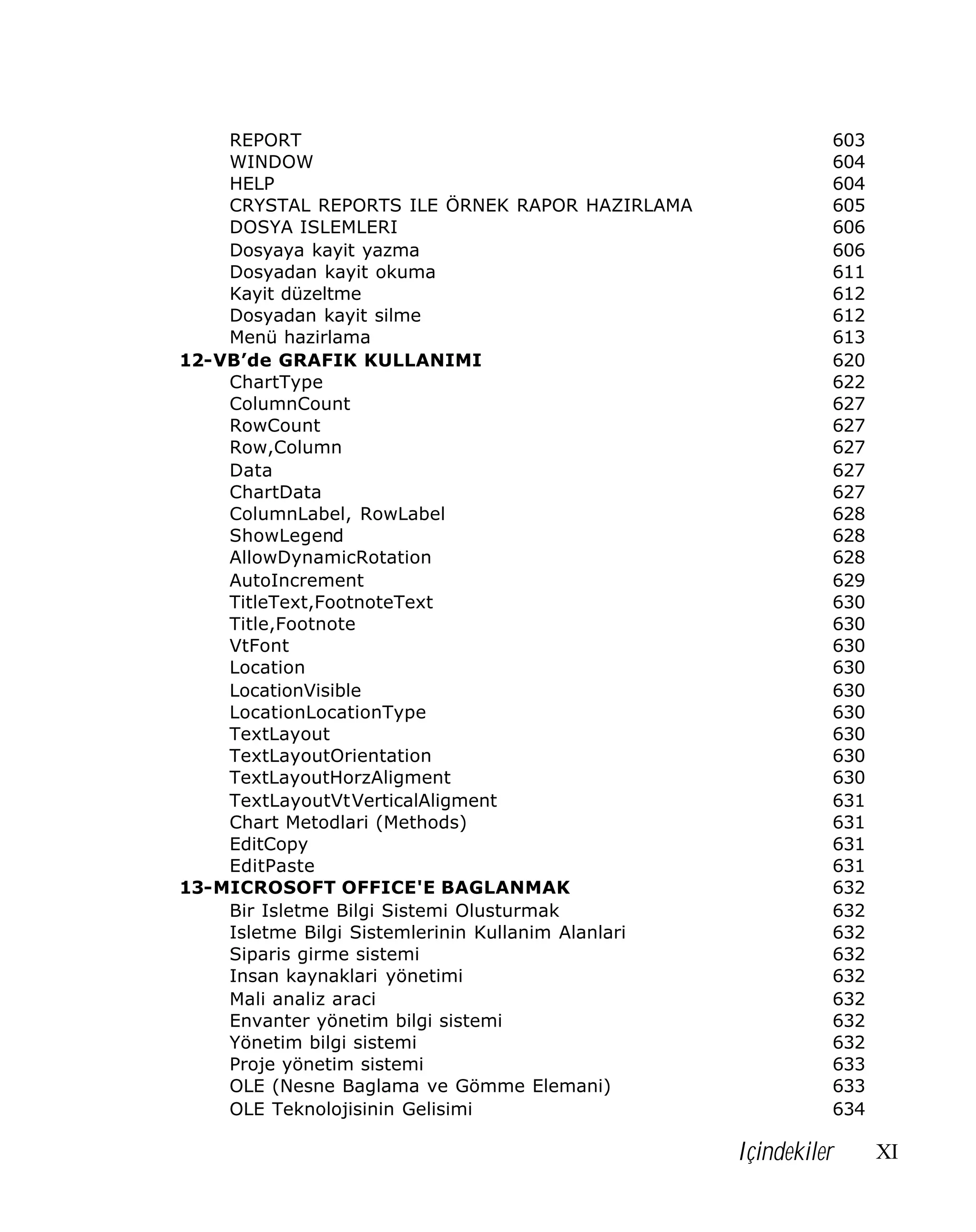 REPORT
WINDOW
HELP
CRYSTAL REPORTS ILE ÖRNEK RAPOR HAZIRLAMA
DOSYA ISLEMLERI
Dosyaya kayit yazma
Dosyadan kayit okuma
Kayit düzeltme
Dosyadan kayit silme
Menü hazirlama
12-VB’de GRAFIK KULLANIMI
ChartType
ColumnCount
RowCount
Row,Column
Data
ChartData
ColumnLabel, RowLabel
ShowLegend
AllowDynamicRotation
AutoIncrement
TitleText,FootnoteText
Title,Footnote
VtFont
Location
LocationVisible
LocationLocationType
TextLayout
TextLayoutOrientation
TextLayoutHorzAligment
TextLayoutVtVerticalAligment
Chart Metodlari (Methods)
EditCopy
EditPaste
13-MICROSOFT OFFICE'E BAGLANMAK
Bir Isletme Bilgi Sistemi Olusturmak
Isletme Bilgi Sistemlerinin Kullanim Alanlari
Siparis girme sistemi
Insan kaynaklari yönetimi
Mali analiz araci
Envanter yönetim bilgi sistemi
Yönetim bilgi sistemi
Proje yönetim sistemi
OLE (Nesne Baglama ve Gömme Elemani)
OLE Teknolojisinin Gelisimi

603
604
604
605
606
606
611
612
612
613
620
622
627
627
627
627
627
628
628
628
629
630
630
630
630
630
630
630
630
630
631
631
631
631
632
632
632
632
632
632
632
632
633
633
634

Içindekiler

XI

 