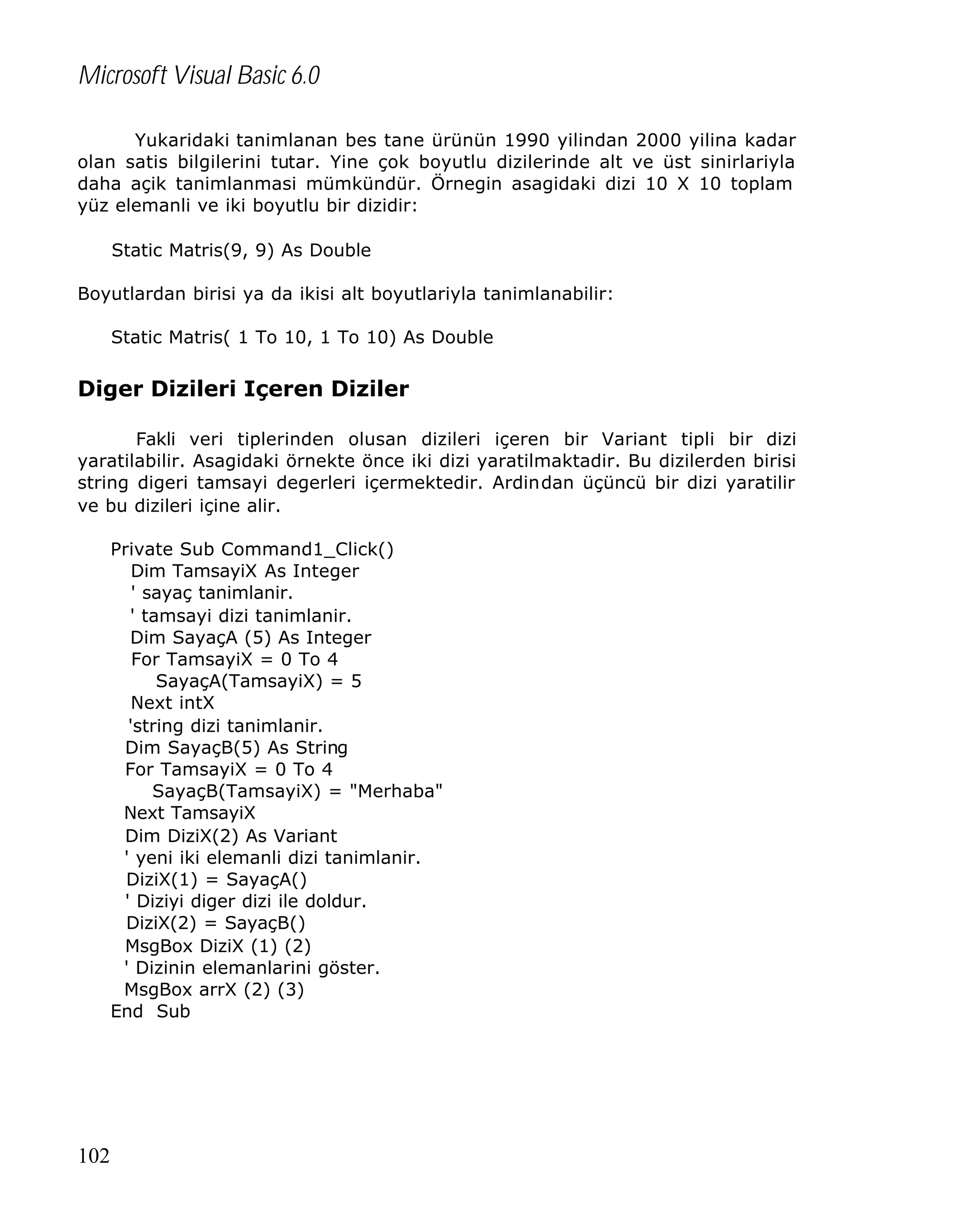 Microsoft Visual Basic 6.0
Yukaridaki tanimlanan bes tane ürünün 1990 yilindan 2000 yilina kadar
olan satis bilgilerini tutar. Yine çok boyutlu dizilerinde alt ve üst sinirlariyla
daha açik tanimlanmasi mümkündür. Örnegin asagidaki dizi 10 X 10 toplam
yüz elemanli ve iki boyutlu bir dizidir:
Static Matris(9, 9) As Double
Boyutlardan birisi ya da ikisi alt boyutlariyla tanimlanabilir:
Static Matris( 1 To 10, 1 To 10) As Double

Diger Dizileri Içeren Diziler
Fakli veri tiplerinden olusan dizileri içeren bir Variant tipli bir dizi
yaratilabilir. Asagidaki örnekte önce iki dizi yaratilmaktadir. Bu dizilerden birisi
string digeri tamsayi degerleri içermektedir. Ardindan üçüncü bir dizi yaratilir
ve bu dizileri içine alir.
Private Sub Command1_Click()
Dim TamsayiX As Integer
' sayaç tanimlanir.
' tamsayi dizi tanimlanir.
Dim SayaçA (5) As Integer
For TamsayiX = 0 To 4
SayaçA(TamsayiX) = 5
Next intX
'string dizi tanimlanir.
Dim SayaçB(5) As String
For TamsayiX = 0 To 4
SayaçB(TamsayiX) = "Merhaba"
Next TamsayiX
Dim DiziX(2) As Variant
' yeni iki elemanli dizi tanimlanir.
DiziX(1) = SayaçA()
' Diziyi diger dizi ile doldur.
DiziX(2) = SayaçB()
MsgBox DiziX (1) (2)
' Dizinin elemanlarini göster.
MsgBox arrX (2) (3)
End Sub

102

 