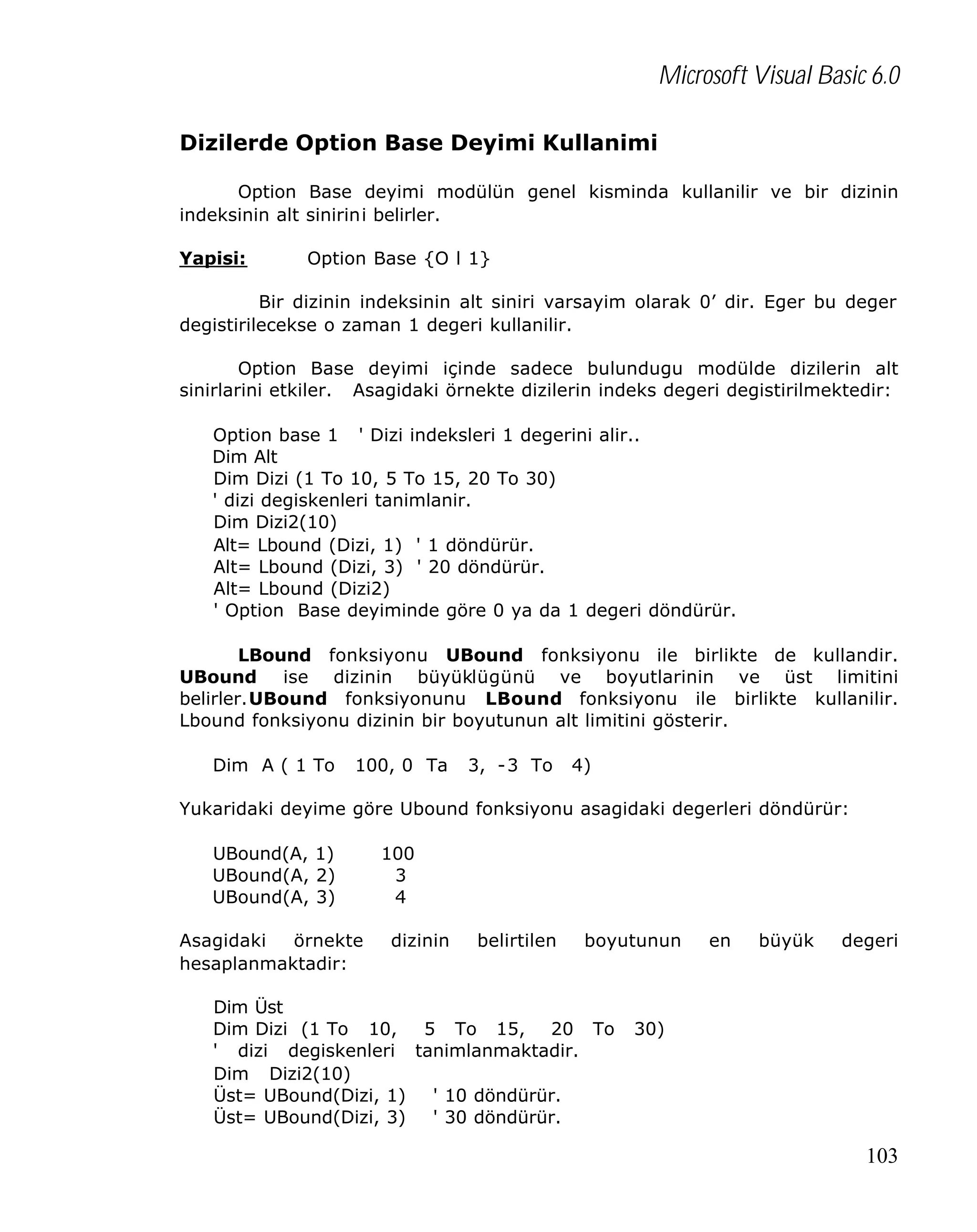 Microsoft Visual Basic 6.0
Dizilerde Option Base Deyimi Kullanimi
Option Base deyimi modülün genel kisminda kullanilir ve bir dizinin
indeksinin alt sinirini belirler.
Yapisi:

Option Base {O l 1}

Bir dizinin indeksinin alt siniri varsayim olarak 0’ dir. Eger bu deger
degistirilecekse o zaman 1 degeri kullanilir.
Option Base deyimi içinde sadece bulundugu modülde dizilerin alt
sinirlarini etkiler. Asagidaki örnekte dizilerin indeks degeri degistirilmektedir:
Option base 1 ' Dizi indeksleri 1 degerini alir..
Dim Alt
Dim Dizi (1 To 10, 5 To 15, 20 To 30)
' dizi degiskenleri tanimlanir.
Dim Dizi2(10)
Alt= Lbound (Dizi, 1) ' 1 döndürür.
Alt= Lbound (Dizi, 3) ' 20 döndürür.
Alt= Lbound (Dizi2)
' Option Base deyiminde göre 0 ya da 1 degeri döndürür.
LBound fonksiyonu UBound fonksiyonu ile birlikte de kullandir.
UBound ise dizinin büyüklügünü ve boyutlarinin ve üst limitini
belirler.UBound fonksiyonunu LBound fonksiyonu ile birlikte kullanilir.
Lbound fonksiyonu dizinin bir boyutunun alt limitini gösterir.
Dim A ( 1 To

100, 0 Ta

3, -3 To

4)

Yukaridaki deyime göre Ubound fonksiyonu asagidaki degerleri döndürür:
UBound(A, 1)
UBound(A, 2)
UBound(A, 3)
Asagidaki
örnekte
hesaplanmaktadir:

100
3
4
dizinin

belirtilen

boyutunun

Dim Üst
Dim Dizi (1 To 10,
5 To 15, 20 To
' dizi degiskenleri tanimlanmaktadir.
Dim Dizi2(10)
Üst= UBound(Dizi, 1)
' 10 döndürür.
Üst= UBound(Dizi, 3)
' 30 döndürür.

en

büyük

degeri

30)

103

 