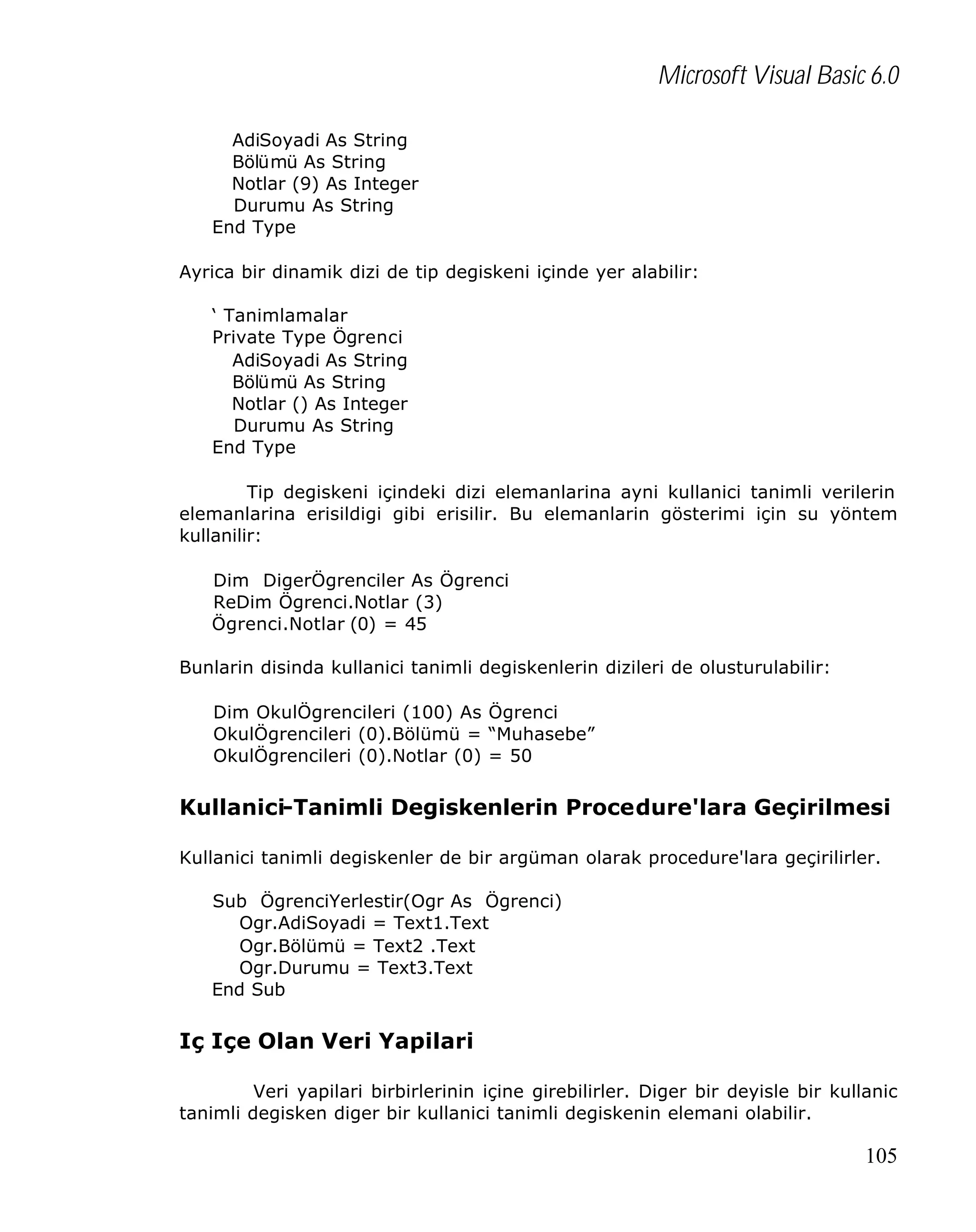 Microsoft Visual Basic 6.0
AdiSoyadi As String
Bölümü As String
Notlar (9) As Integer
Durumu As String
End Type
Ayrica bir dinamik dizi de tip degiskeni içinde yer alabilir:
‘ Tanimlamalar
Private Type Ögrenci
AdiSoyadi As String
Bölümü As String
Notlar () As Integer
Durumu As String
End Type
Tip degiskeni içindeki dizi elemanlarina ayni kullanici tanimli verilerin
elemanlarina erisildigi gibi erisilir. Bu elemanlarin gösterimi için su yöntem
kullanilir:
Dim DigerÖgrenciler As Ögrenci
ReDim Ögrenci.Notlar (3)
Ögrenci.Notlar (0) = 45
Bunlarin disinda kullanici tanimli degiskenlerin dizileri de olusturulabilir:
Dim OkulÖgrencileri (100) As Ögrenci
OkulÖgrencileri (0).Bölümü = “Muhasebe”
OkulÖgrencileri (0).Notlar (0) = 50

Kullanici-Tanimli Degiskenlerin Procedure'lara Geçirilmesi
Kullanici tanimli degiskenler de bir argüman olarak procedure'lara geçirilirler.
Sub ÖgrenciYerlestir(Ogr As Ögrenci)
Ogr.AdiSoyadi = Text1.Text
Ogr.Bölümü = Text2 .Text
Ogr.Durumu = Text3.Text
End Sub

Iç Içe Olan Veri Yapilari
Veri yapilari birbirlerinin içine girebilirler. Diger bir deyisle bir kullanic
tanimli degisken diger bir kullanici tanimli degiskenin elemani olabilir.

105

 