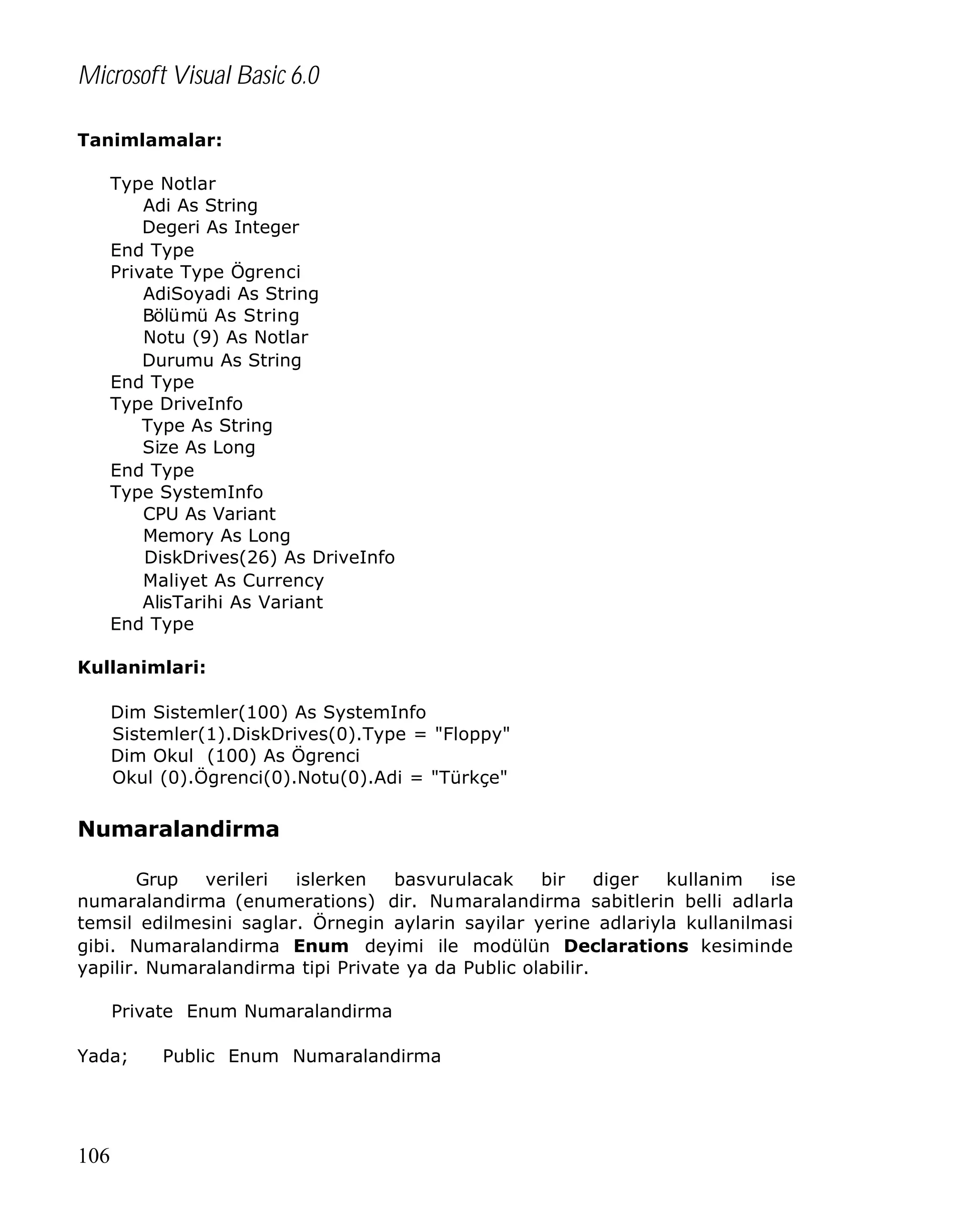 Microsoft Visual Basic 6.0
Tanimlamalar:
Type Notlar
Adi As String
Degeri As Integer
End Type
Private Type Ögrenci
AdiSoyadi As String
Bölümü As String
Notu (9) As Notlar
Durumu As String
End Type
Type DriveInfo
Type As String
Size As Long
End Type
Type SystemInfo
CPU As Variant
Memory As Long
DiskDrives(26) As DriveInfo
Maliyet As Currency
AlisTarihi As Variant
End Type
Kullanimlari:
Dim Sistemler(100) As SystemInfo
Sistemler(1).DiskDrives(0).Type = "Floppy"
Dim Okul (100) As Ögrenci
Okul (0).Ögrenci(0).Notu(0).Adi = "Türkçe"

Numaralandirma
Grup
verileri
islerken
basvurulacak
bir
diger
kullanim
ise
numaralandirma (enumerations) dir. Numaralandirma sabitlerin belli adlarla
temsil edilmesini saglar. Örnegin aylarin sayilar yerine adlariyla kullanilmasi
gibi. Numaralandirma Enum deyimi ile modülün Declarations kesiminde
yapilir. Numaralandirma tipi Private ya da Public olabilir.
Private Enum Numaralandirma
Yada;

106

Public Enum Numaralandirma

 