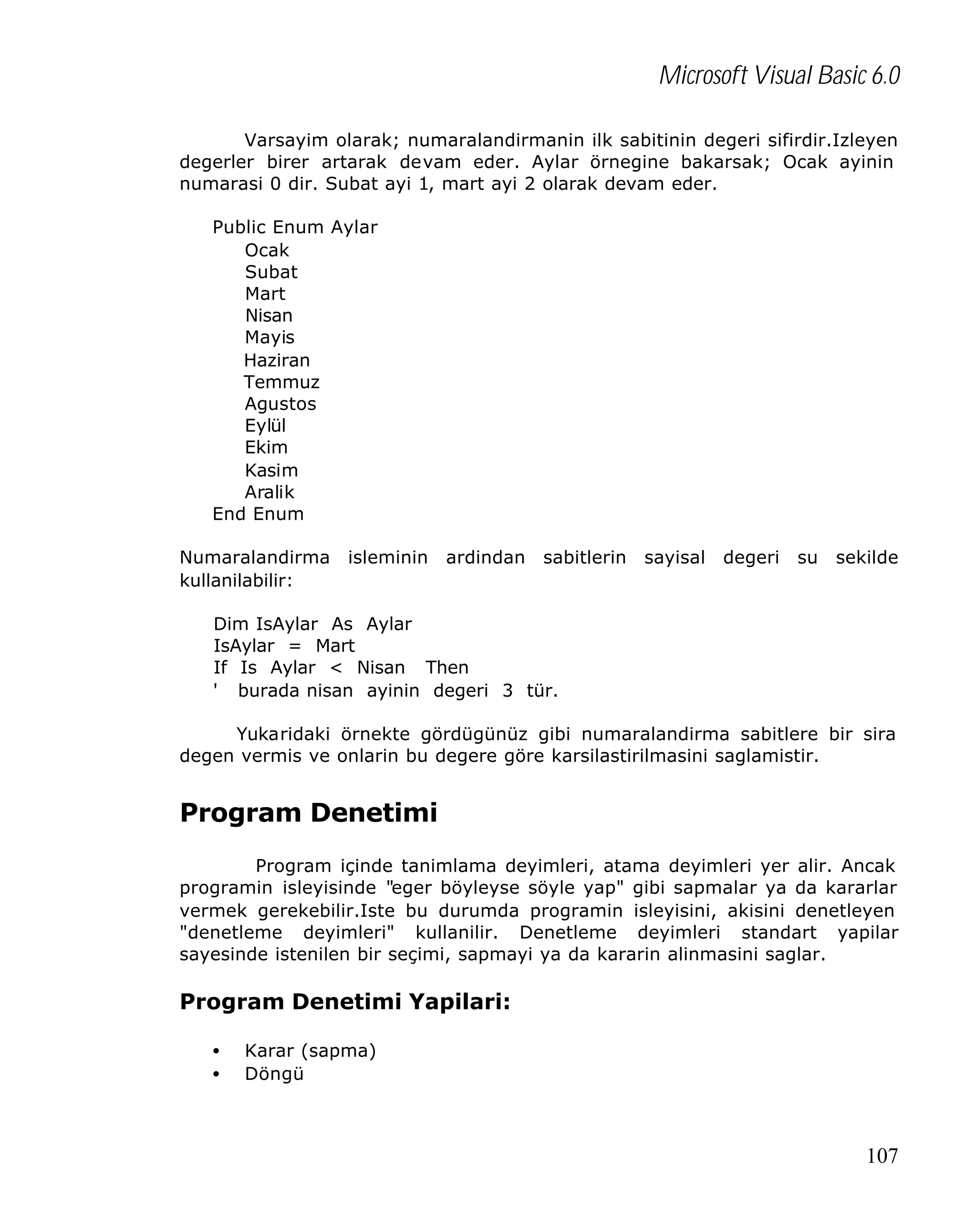Microsoft Visual Basic 6.0
Varsayim olarak; numaralandirmanin ilk sabitinin degeri sifirdir.Izleyen
degerler birer artarak devam eder. Aylar örnegine bakarsak; Ocak ayinin
numarasi 0 dir. Subat ayi 1, mart ayi 2 olarak devam eder.
Public Enum Aylar
Ocak
Subat
Mart
Nisan
Mayis
Haziran
Temmuz
Agustos
Eylül
Ekim
Kasim
Aralik
End Enum
Numaralandirma
kullanilabilir:

isleminin

ardindan

sabitlerin

sayisal

degeri

su

sekilde

Dim IsAylar As Aylar
IsAylar = Mart
If Is Aylar < Nisan Then
' burada nisan ayinin degeri 3 tür.
Yukaridaki örnekte gördügünüz gibi numaralandirma sabitlere bir sira
degen vermis ve onlarin bu degere göre karsilastirilmasini saglamistir.

Program Denetimi
Program içinde tanimlama deyimleri, atama deyimleri yer alir. Ancak
programin isleyisinde "eger böyleyse söyle yap" gibi sapmalar ya da kararlar
vermek gerekebilir.Iste bu durumda programin isleyisini, akisini denetleyen
"denetleme deyimleri" kullanilir. Denetleme deyimleri standart yapilar
sayesinde istenilen bir seçimi, sapmayi ya da kararin alinmasini saglar.

Program Denetimi Yapilari:
•
•

Karar (sapma)
Döngü

107

 