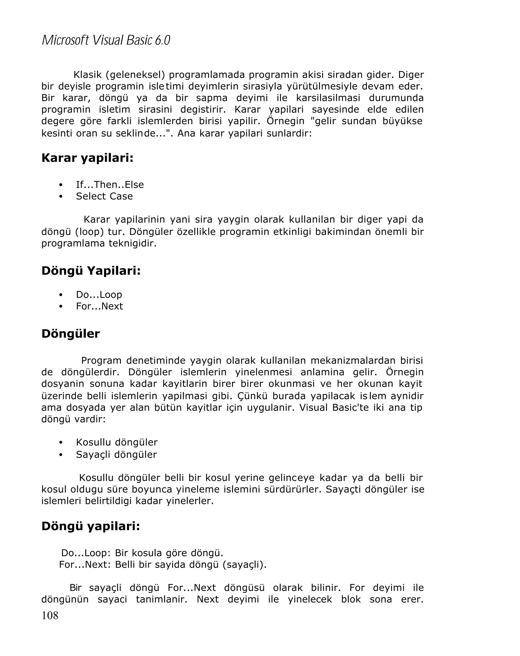 Microsoft Visual Basic 6.0
Klasik (geleneksel) programlamada programin akisi siradan gider. Diger
bir deyisle programin isle timi deyimlerin sirasiyla yürütülmesiyle devam eder.
Bir karar, döngü ya da bir sapma deyimi ile karsilasilmasi durumunda
programin isletim sirasini degistirir. Karar yapilari sayesinde elde edilen
degere göre farkli islemlerden birisi yapilir. Örnegin "gelir sundan büyükse
kesinti oran su seklinde...". Ana karar yapilari sunlardir:

Karar yapilari:
•
•

If...Then..Else
Select Case

Karar yapilarinin yani sira yaygin olarak kullanilan bir diger yapi da
döngü (loop) tur. Döngüler özellikle programin etkinligi bakimindan önemli bir
programlama teknigidir.

Döngü Yapilari:
•
•

Do...Loop
For...Next

Döngüler
Program denetiminde yaygin olarak kullanilan mekanizmalardan birisi
de döngülerdir. Döngüler islemlerin yinelenmesi anlamina gelir. Örnegin
dosyanin sonuna kadar kayitlarin birer birer okunmasi ve her okunan kayit
üzerinde belli islemlerin yapilmasi gibi. Çünkü burada yapilacak is lem aynidir
ama dosyada yer alan bütün kayitlar için uygulanir. Visual Basic'te iki ana tip
döngü vardir:
•
•

Kosullu döngüler
Sayaçli döngüler

Kosullu döngüler belli bir kosul yerine gelinceye kadar ya da belli bir
kosul oldugu süre boyunca yineleme islemini sürdürürler. Sayaçti döngüler ise
islemleri belirtildigi kadar yinelerler.

Döngü yapilari:
Do...Loop: Bir kosula göre döngü.
For...Next: Belli bir sayida döngü (sayaçli).
Bir sayaçli döngü For...Next döngüsü olarak bilinir. For deyimi ile
döngünün sayaci tanimlanir. Next deyimi ile yinelecek blok sona erer.

108

 