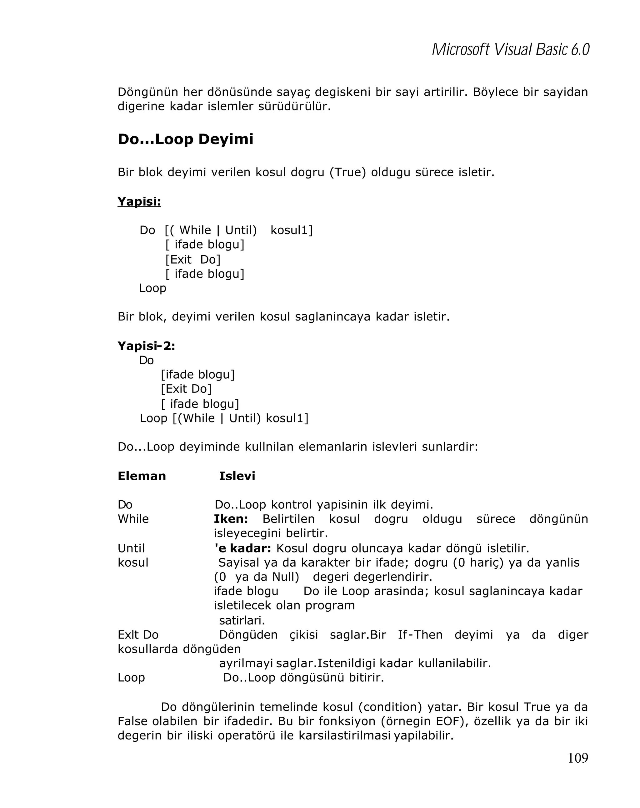 Microsoft Visual Basic 6.0
Döngünün her dönüsünde sayaç degiskeni bir sayi artirilir. Böylece bir sayidan
digerine kadar islemler sürüdürülür.

Do...Loop Deyimi
Bir blok deyimi verilen kosul dogru (True) oldugu sürece isletir.
Yapisi:
Do [( While | Until)
[ ifade blogu]
[Exit Do]
[ ifade blogu]
Loop

kosul1]

Bir blok, deyimi verilen kosul saglanincaya kadar isletir.
Yapisi-2:
Do
[ifade blogu]
[Exit Do]
[ ifade blogu]
Loop [(While | Until) kosul1]
Do...Loop deyiminde kullnilan elemanlarin islevleri sunlardir:
Eleman

Islevi

Do
While

Do..Loop kontrol yapisinin ilk deyimi.
Iken: Belirtilen kosul dogru oldugu sürece döngünün
isleyecegini belirtir.
Until
'e kadar: Kosul dogru oluncaya kadar döngü isletilir.
kosul
Sayisal ya da karakter bir ifade; dogru (0 hariç) ya da yanlis
(0 ya da Null) degeri degerlendirir.
ifade blogu
Do ile Loop arasinda; kosul saglanincaya kadar
isletilecek olan program
satirlari.
Exlt Do
Döngüden çikisi saglar.Bir If-Then deyimi ya da diger
kosullarda döngüden
ayrilmayi saglar.Istenildigi kadar kullanilabilir.
Loop
Do..Loop döngüsünü bitirir.
Do döngülerinin temelinde kosul (condition) yatar. Bir kosul True ya da
False olabilen bir ifadedir. Bu bir fonksiyon (örnegin EOF), özellik ya da bir iki
degerin bir iliski operatörü ile karsilastirilmasi yapilabilir.

109

 