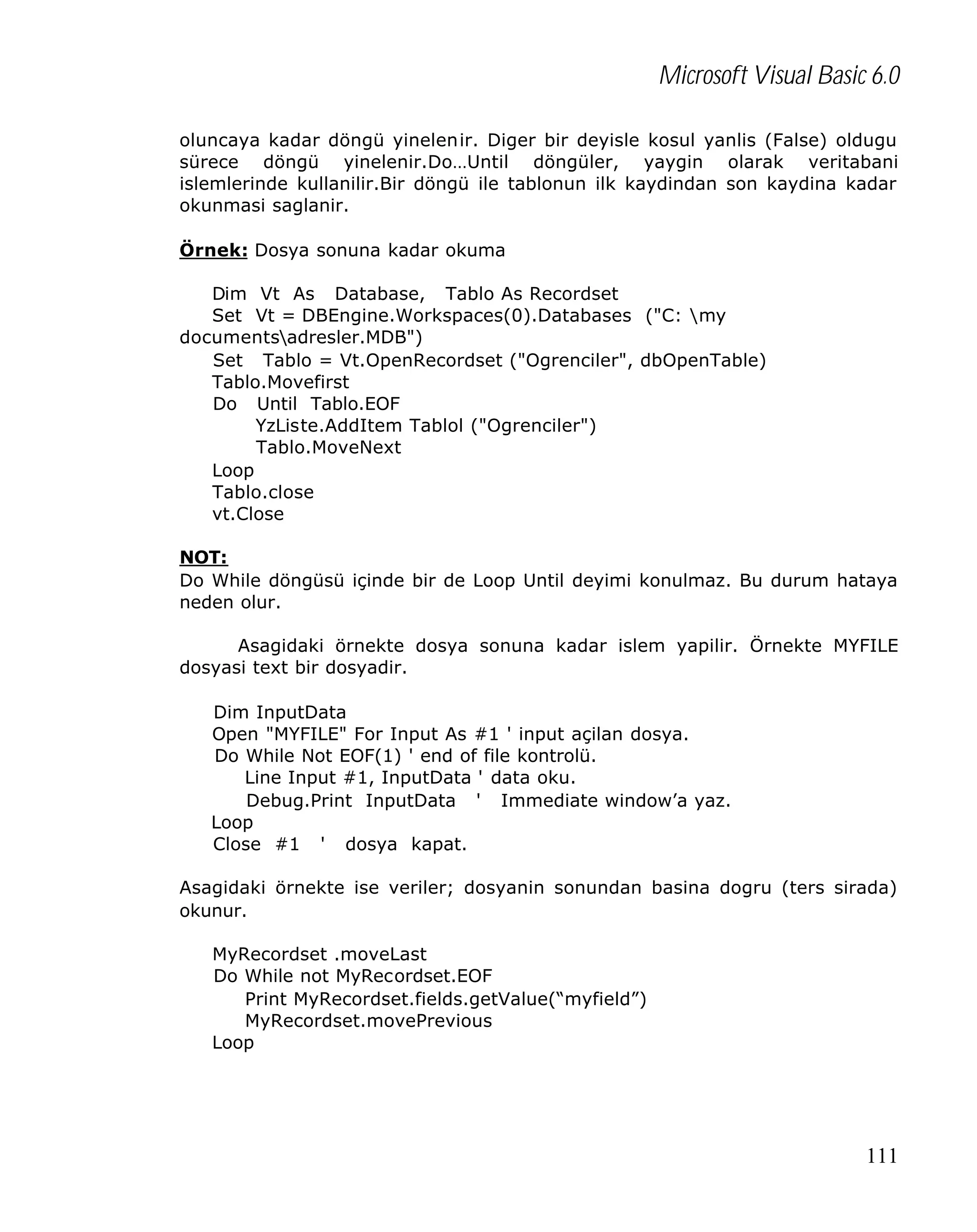 Microsoft Visual Basic 6.0
oluncaya kadar döngü yinelenir. Diger bir deyisle kosul yanlis (False) oldugu
sürece döngü yinelenir.Do…Until döngüler, yaygin olarak veritabani
islemlerinde kullanilir.Bir döngü ile tablonun ilk kaydindan son kaydina kadar
okunmasi saglanir.
Örnek: Dosya sonuna kadar okuma
Dim Vt As Database, Tablo As Recordset
Set Vt = DBEngine.Workspaces(0).Databases ("C: my
documentsadresler.MDB")
Set Tablo = Vt.OpenRecordset ("Ogrenciler", dbOpenTable)
Tablo.Movefirst
Do Until Tablo.EOF
YzListe.AddItem Tablol ("Ogrenciler")
Tablo.MoveNext
Loop
Tablo.close
vt.Close
NOT:
Do While döngüsü içinde bir de Loop Until deyimi konulmaz. Bu durum hataya
neden olur.
Asagidaki örnekte dosya sonuna kadar islem yapilir. Örnekte MYFILE
dosyasi text bir dosyadir.
Dim InputData
Open "MYFILE" For Input As #1 ' input açilan dosya.
Do While Not EOF(1) ' end of file kontrolü.
Line Input #1, InputData ' data oku.
Debug.Print InputData ' Immediate window’a yaz.
Loop
Close #1 ' dosya kapat.
Asagidaki örnekte ise veriler; dosyanin sonundan basina dogru (ters sirada)
okunur.
MyRecordset .moveLast
Do While not MyRecordset.EOF
Print MyRecordset.fields.getValue(“myfield”)
MyRecordset.movePrevious
Loop

111

 
