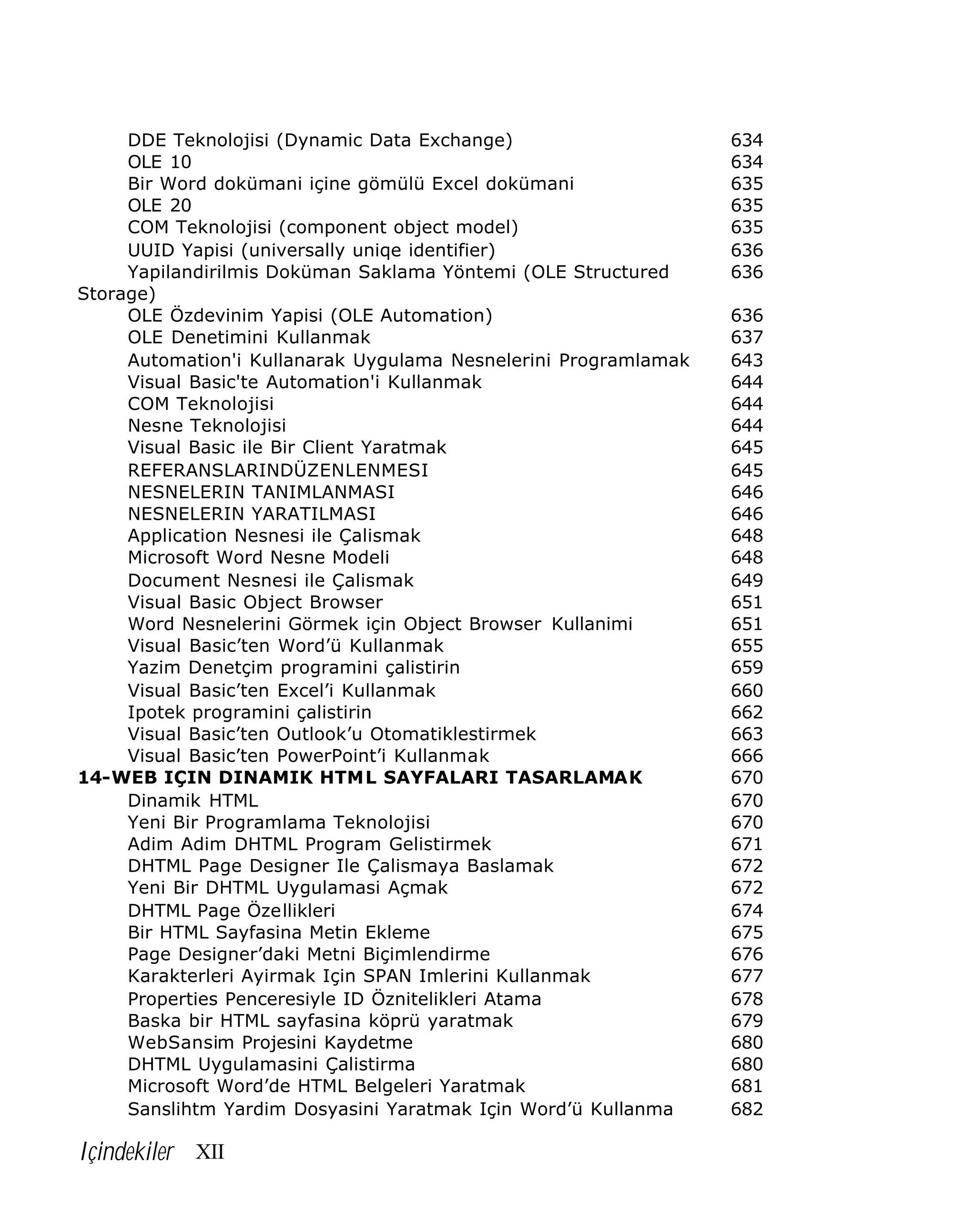DDE Teknolojisi (Dynamic Data Exchange)
OLE 10
Bir Word dokümani içine gömülü Excel dokümani
OLE 20
COM Teknolojisi (component object model)
UUID Yapisi (universally uniqe identifier)
Yapilandirilmis Doküman Saklama Yöntemi (OLE Structured
Storage)
OLE Özdevinim Yapisi (OLE Automation)
OLE Denetimini Kullanmak
Automation'i Kullanarak Uygulama Nesnelerini Programlamak
Visual Basic'te Automation'i Kullanmak
COM Teknolojisi
Nesne Teknolojisi
Visual Basic ile Bir Client Yaratmak
REFERANSLARINDÜZENLENMESI
NESNELERIN TANIMLANMASI
NESNELERIN YARATILMASI
Application Nesnesi ile Çalismak
Microsoft Word Nesne Modeli
Document Nesnesi ile Çalismak
Visual Basic Object Browser
Word Nesnelerini Görmek için Object Browser Kullanimi
Visual Basic’ten Word’ü Kullanmak
Yazim Denetçim programini çalistirin
Visual Basic’ten Excel’i Kullanmak
Ipotek programini çalistirin
Visual Basic’ten Outlook’u Otomatiklestirmek
Visual Basic’ten PowerPoint’i Kullanmak
14-WEB IÇIN DINAMIK HTML SAYFALARI TASARLAMAK
Dinamik HTML
Yeni Bir Programlama Teknolojisi
Adim Adim DHTML Program Gelistirmek
DHTML Page Designer Ile Çalismaya Baslamak
Yeni Bir DHTML Uygulamasi Açmak
DHTML Page Özellikleri
Bir HTML Sayfasina Metin Ekleme
Page Designer’daki Metni Biçimlendirme
Karakterleri Ayirmak Için SPAN Imlerini Kullanmak
Properties Penceresiyle ID Öznitelikleri Atama
Baska bir HTML sayfasina köprü yaratmak
WebSansim Projesini Kaydetme
DHTML Uygulamasini Çalistirma
Microsoft Word’de HTML Belgeleri Yaratmak
Sanslihtm Yardim Dosyasini Yaratmak Için Word’ü Kullanma

Içindekiler XII

634
634
635
635
635
636
636
636
637
643
644
644
644
645
645
646
646
648
648
649
651
651
655
659
660
662
663
666
670
670
670
671
672
672
674
675
676
677
678
679
680
680
681
682

 