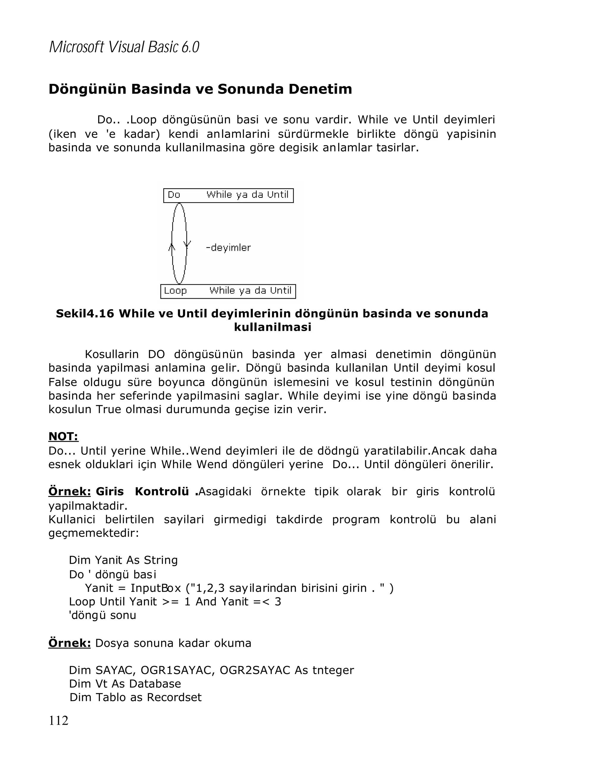 Microsoft Visual Basic 6.0
Döngünün Basinda ve Sonunda Denetim
Do.. .Loop döngüsünün basi ve sonu vardir. While ve Until deyimleri
(iken ve 'e kadar) kendi anlamlarini sürdürmekle birlikte döngü yapisinin
basinda ve sonunda kullanilmasina göre degisik anlamlar tasirlar.

Sekil4.16 While ve Until deyimlerinin döngünün basinda ve sonunda
kullanilmasi
Kosullarin DO döngüsünün basinda yer almasi denetimin döngünün
basinda yapilmasi anlamina gelir. Döngü basinda kullanilan Until deyimi kosul
False oldugu süre boyunca döngünün islemesini ve kosul testinin döngünün
basinda her seferinde yapilmasini saglar. While deyimi ise yine döngü basinda
kosulun True olmasi durumunda geçise izin verir.
NOT:
Do... Until yerine While..Wend deyimleri ile de dödngü yaratilabilir.Ancak daha
esnek olduklari için While Wend döngüleri yerine Do... Until döngüleri önerilir.
Örnek: Giris Kontrolü .Asagidaki örnekte tipik olarak bir giris kontrolü
yapilmaktadir.
Kullanici belirtilen sayilari girmedigi takdirde program kontrolü bu alani
geçmemektedir:
Dim Yanit As String
Do ' döngü bas i
Yanit = InputBox ("1,2,3 sayilarindan birisini girin . " )
Loop Until Yanit >= 1 And Yanit =< 3
'döngü sonu
Örnek: Dosya sonuna kadar okuma
Dim SAYAC, OGR1SAYAC, OGR2SAYAC As tnteger
Dim Vt As Database
Dim Tablo as Recordset

112

 