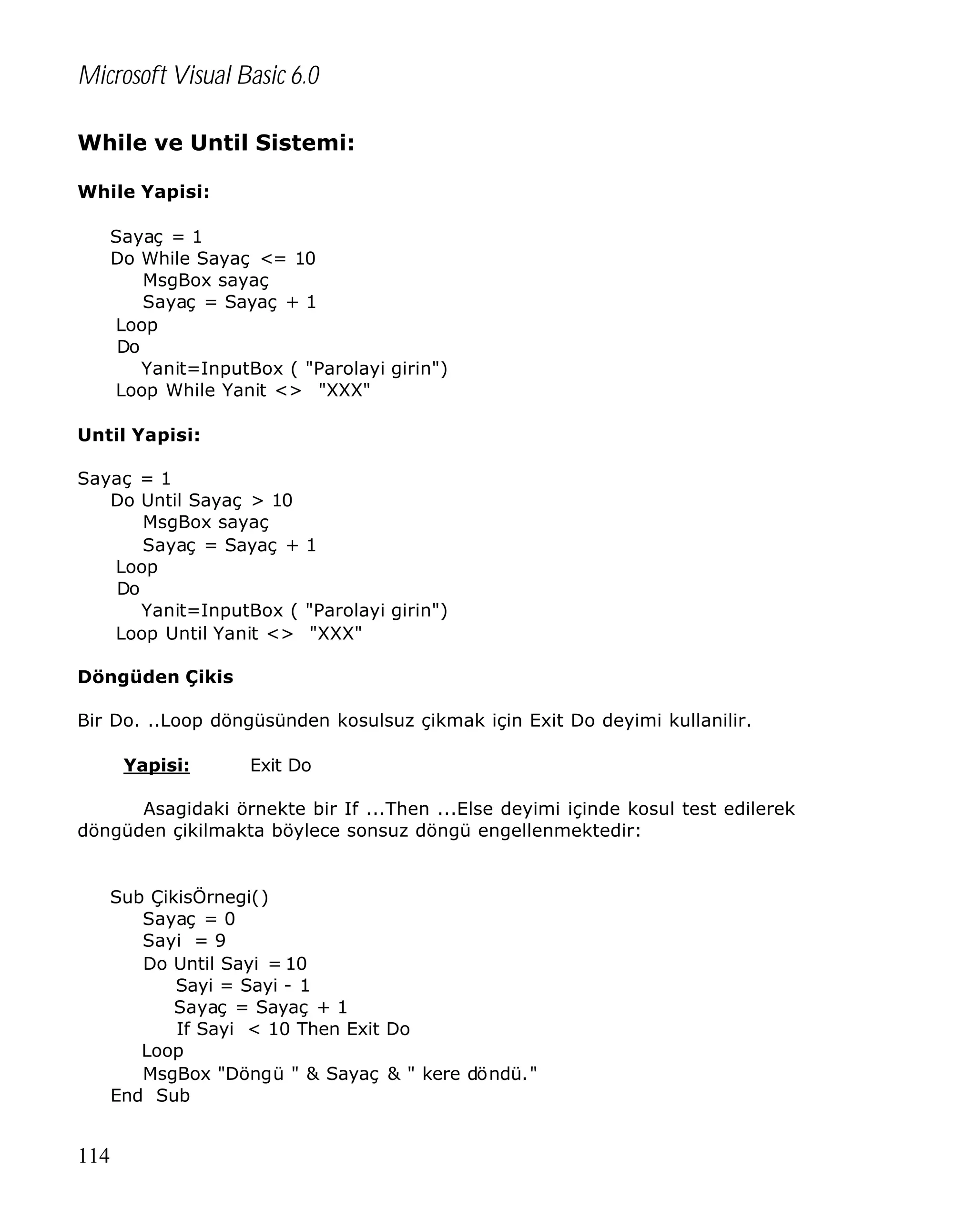 Microsoft Visual Basic 6.0
While ve Until Sistemi:
While Yapisi:
Sayaç = 1
Do While Sayaç <= 10
MsgBox sayaç
Sayaç = Sayaç + 1
Loop
Do
Yanit=InputBox ( "Parolayi girin")
Loop While Yanit <> "XXX"
Until Yapisi:
Sayaç = 1
Do Until Sayaç > 10
MsgBox sayaç
Sayaç = Sayaç + 1
Loop
Do
Yanit=InputBox ( "Parolayi girin")
Loop Until Yanit <> "XXX"
Döngüden Çikis
Bir Do. ..Loop döngüsünden kosulsuz çikmak için Exit Do deyimi kullanilir.
Yapisi:

Exit Do

Asagidaki örnekte bir If ...Then ...Else deyimi içinde kosul test edilerek
döngüden çikilmakta böylece sonsuz döngü engellenmektedir:

Sub ÇikisÖrnegi()
Sayaç = 0
Sayi = 9
Do Until Sayi = 10
Sayi = Sayi - 1
Sayaç = Sayaç + 1
If Sayi < 10 Then Exit Do
Loop
MsgBox "Döngü " & Sayaç & " kere döndü."
End Sub

114

 