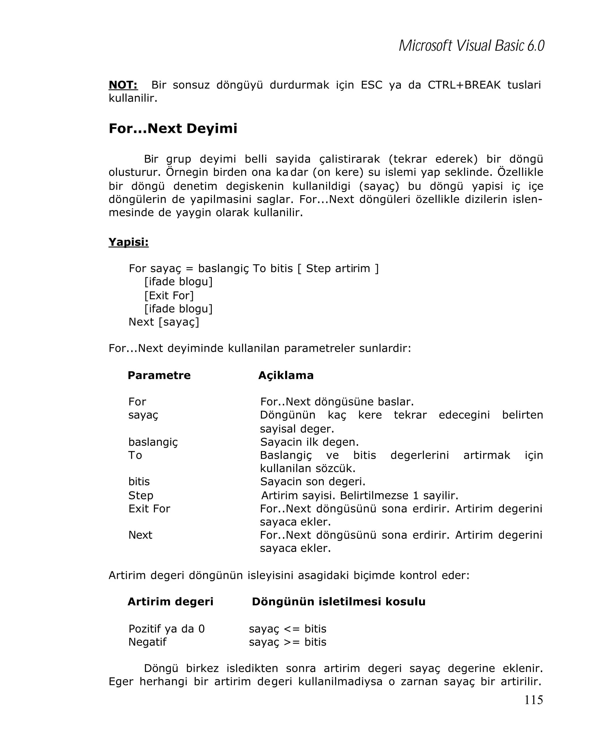 Microsoft Visual Basic 6.0
NOT: Bir sonsuz döngüyü durdurmak için ESC ya da CTRL+BREAK tuslari
kullanilir.

For...Next Deyimi
Bir grup deyimi belli sayida çalistirarak (tekrar ederek) bir döngü
olusturur. Örnegin birden ona ka dar (on kere) su islemi yap seklinde. Özellikle
bir döngü denetim degiskenin kullanildigi (sayaç) bu döngü yapisi iç içe
döngülerin de yapilmasini saglar. For...Next döngüleri özellikle dizilerin islenmesinde de yaygin olarak kullanilir.
Yapisi:
For sayaç = baslangiç To bitis [ Step artirim ]
[ifade blogu]
[Exit For]
[ifade blogu]
Next [sayaç]
For...Next deyiminde kullanilan parametreler sunlardir:
Parametre

Açiklama

For
sayaç

For..Next döngüsüne baslar.
Döngünün kaç kere tekrar edecegini belirten
sayisal deger.
Sayacin ilk degen.
Baslangiç ve bitis degerlerini artirmak için
kullanilan sözcük.
Sayacin son degeri.
Artirim sayisi. Belirtilmezse 1 sayilir.
For..Next döngüsünü sona erdirir. Artirim degerini
sayaca ekler.
For..Next döngüsünü sona erdirir. Artirim degerini
sayaca ekler.

baslangiç
To
bitis
Step
Exit For
Next

Artirim degeri döngünün isleyisini asagidaki biçimde kontrol eder:
Artirim degeri

Döngünün isletilmesi kosulu

Pozitif ya da 0
Negatif

sayaç <= bitis
sayaç >= bitis

Döngü birkez isledikten sonra artirim degeri sayaç degerine eklenir.
Eger herhangi bir artirim degeri kullanilmadiysa o zarnan sayaç bir artirilir.

115

 