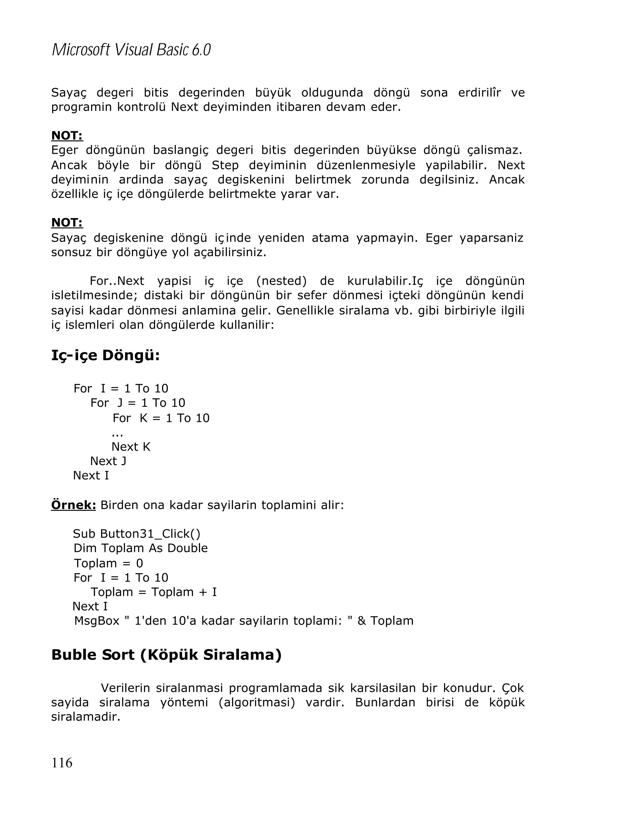 Microsoft Visual Basic 6.0
Sayaç degeri bitis degerinden büyük oldugunda döngü sona erdirilîr ve
programin kontrolü Next deyiminden itibaren devam eder.
NOT:
Eger döngünün baslangiç degeri bitis degerinden büyükse döngü çalismaz.
Ancak böyle bir döngü Step deyiminin düzenlenmesiyle yapilabilir. Next
deyiminin ardinda sayaç degiskenini belirtmek zorunda degilsiniz. Ancak
özellikle iç içe döngülerde belirtmekte yarar var.
NOT:
Sayaç degiskenine döngü iç inde yeniden atama yapmayin. Eger yaparsaniz
sonsuz bir döngüye yol açabilirsiniz.
For..Next yapisi iç içe (nested) de kurulabilir.Iç içe döngünün
isletilmesinde; distaki bir döngünün bir sefer dönmesi içteki döngünün kendi
sayisi kadar dönmesi anlamina gelir. Genellikle siralama vb. gibi birbiriyle ilgili
iç islemleri olan döngülerde kullanilir:

Iç-içe Döngü:
For I = 1 To 10
For J = 1 To 10
For K = 1 To 10
...
Next K
Next J
Next I
Örnek: Birden ona kadar sayilarin toplamini alir:
Sub Button31_Click()
Dim Toplam As Double
Toplam = 0
For I = 1 To 10
Toplam = Toplam + I
Next I
MsgBox " 1'den 10'a kadar sayilarin toplami: " & Toplam

Buble Sort (Köpük Siralama)
Verilerin siralanmasi programlamada sik karsilasilan bir konudur. Çok
sayida siralama yöntemi (algoritmasi) vardir. Bunlardan birisi de köpük
siralamadir.

116

 