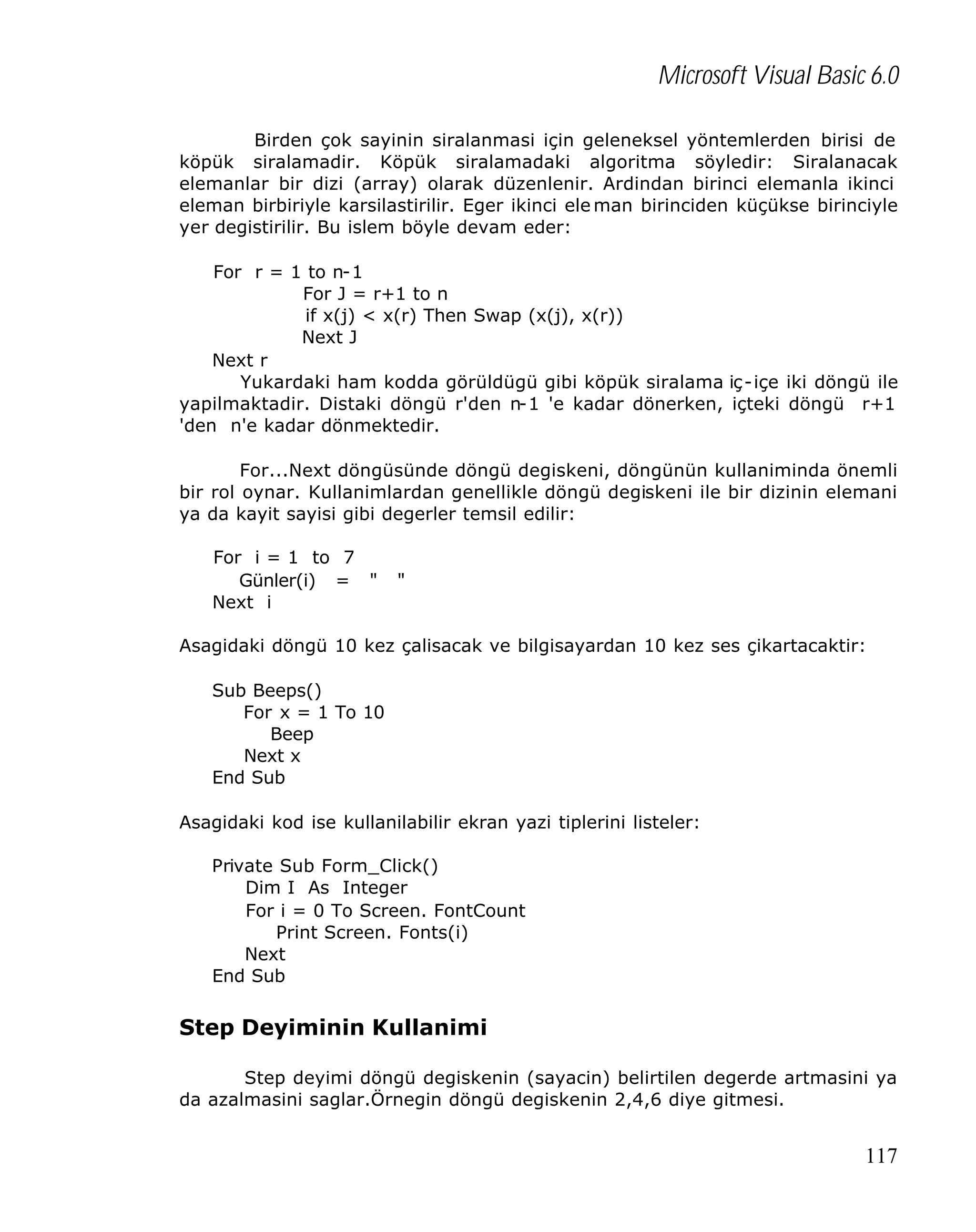 Microsoft Visual Basic 6.0
Birden çok sayinin siralanmasi için geleneksel yöntemlerden birisi de
köpük siralamadir. Köpük siralamadaki algoritma söyledir: Siralanacak
elemanlar bir dizi (array) olarak düzenlenir. Ardindan birinci elemanla ikinci
eleman birbiriyle karsilastirilir. Eger ikinci ele man birinciden küçükse birinciyle
yer degistirilir. Bu islem böyle devam eder:
For r = 1 to n-1
For J = r+1 to n
if x(j) < x(r) Then Swap (x(j), x(r))
Next J
Next r
Yukardaki ham kodda görüldügü gibi köpük siralama iç -içe iki döngü ile
yapilmaktadir. Distaki döngü r'den n-1 'e kadar dönerken, içteki döngü r+1
'den n'e kadar dönmektedir.
For...Next döngüsünde döngü degiskeni, döngünün kullaniminda önemli
bir rol oynar. Kullanimlardan genellikle döngü degiskeni ile bir dizinin elemani
ya da kayit sayisi gibi degerler temsil edilir:
For i = 1 to 7
Günler(i) = "
Next i

"

Asagidaki döngü 10 kez çalisacak ve bilgisayardan 10 kez ses çikartacaktir:
Sub Beeps()
For x = 1 To 10
Beep
Next x
End Sub
Asagidaki kod ise kullanilabilir ekran yazi tiplerini listeler:
Private Sub Form_Click()
Dim I As Integer
For i = 0 To Screen. FontCount
Print Screen. Fonts(i)
Next
End Sub

Step Deyiminin Kullanimi
Step deyimi döngü degiskenin (sayacin) belirtilen degerde artmasini ya
da azalmasini saglar.Örnegin döngü degiskenin 2,4,6 diye gitmesi.

117

 