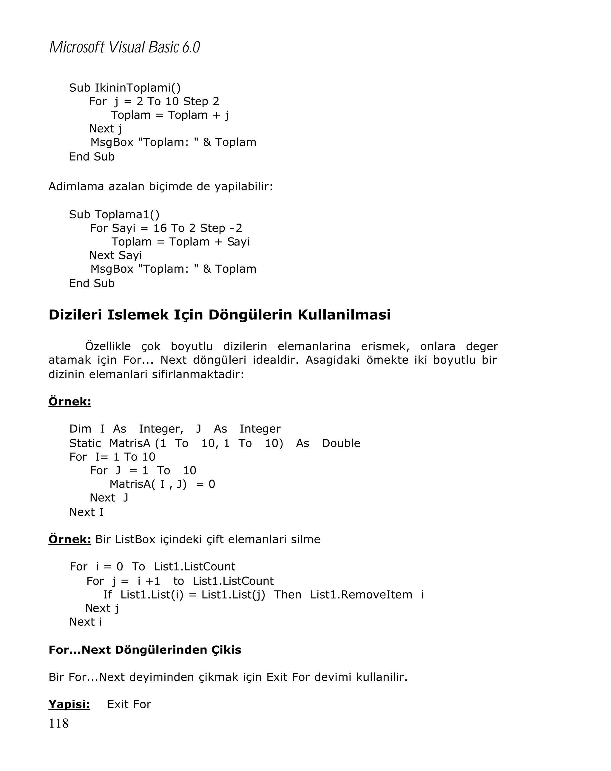 Microsoft Visual Basic 6.0
Sub IkininToplami()
For j = 2 To 10 Step 2
Toplam = Toplam + j
Next j
MsgBox "Toplam: " & Toplam
End Sub
Adimlama azalan biçimde de yapilabilir:
Sub Toplama1()
For Sayi = 16 To 2 Step -2
Toplam = Toplam + Sayi
Next Sayi
MsgBox "Toplam: " & Toplam
End Sub

Dizileri Islemek Için Döngülerin Kullanilmasi
Özellikle çok boyutlu dizilerin elemanlarina erismek, onlara deger
atamak için For... Next döngüleri idealdir. Asagidaki örnekte iki boyutlu bir
dizinin elemanlari sifirlanmaktadir:
Örnek:
Dim I As Integer, J As Integer
Static MatrisA (1 To 10, 1 To 10)
For I= 1 To 10
For J = 1 To 10
MatrisA( I , J) = 0
Next J
Next I

As

Double

Örnek: Bir ListBox içindeki çift elemanlari silme
For i = 0 To List1.ListCount
For j = i +1 to List1.ListCount
If List1.List(i) = List1.List(j) Then List1.RemoveItem i
Next j
Next i
For...Next Döngülerinden Çikis
Bir For...Next deyiminden çikmak için Exit For devimi kullanilir.
Yapisi:

118

Exit For

 