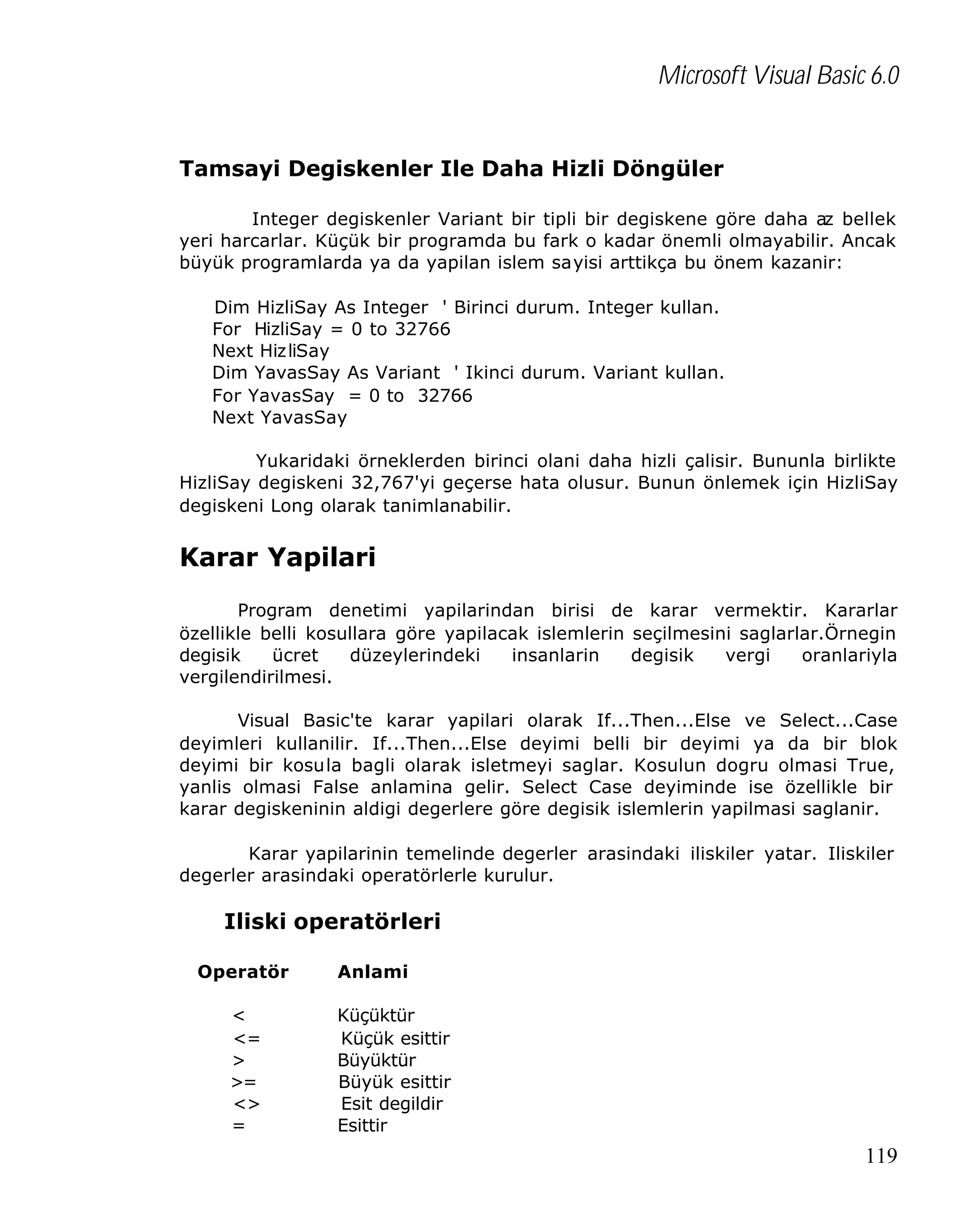 Microsoft Visual Basic 6.0
Tamsayi Degiskenler Ile Daha Hizli Döngüler
Integer degiskenler Variant bir tipli bir degiskene göre daha az bellek
yeri harcarlar. Küçük bir programda bu fark o kadar önemli olmayabilir. Ancak
büyük programlarda ya da yapilan islem sayisi arttikça bu önem kazanir:
Dim HizliSay As Integer ' Birinci durum. Integer kullan.
For HizliSay = 0 to 32766
Next Hiz liSay
Dim YavasSay As Variant ' Ikinci durum. Variant kullan.
For YavasSay = 0 to 32766
Next YavasSay
Yukaridaki örneklerden birinci olani daha hizli çalisir. Bununla birlikte
HizliSay degiskeni 32,767'yi geçerse hata olusur. Bunun önlemek için HizliSay
degiskeni Long olarak tanimlanabilir.

Karar Yapilari
Program denetimi yapilarindan birisi de karar vermektir. Kararlar
özellikle belli kosullara göre yapilacak islemlerin seçilmesini saglarlar.Örnegin
degisik
ücret
düzeylerindeki
insanlarin
degisik
vergi
oranlariyla
vergilendirilmesi.
Visual Basic'te karar yapilari olarak If...Then...Else ve Select...Case
deyimleri kullanilir. If...Then...Else deyimi belli bir deyimi ya da bir blok
deyimi bir kosula bagli olarak isletmeyi saglar. Kosulun dogru olmasi True,
yanlis olmasi False anlamina gelir. Select Case deyiminde ise özellikle bir
karar degiskeninin aldigi degerlere göre degisik islemlerin yapilmasi saglanir.
Karar yapilarinin temelinde degerler arasindaki iliskiler yatar. Iliskiler
degerler arasindaki operatörlerle kurulur.

Iliski operatörleri
Operatör
<
<=
>
>=
<>
=

Anlami
Küçüktür
Küçük esittir
Büyüktür
Büyük esittir
Esit degildir
Esittir

119

 