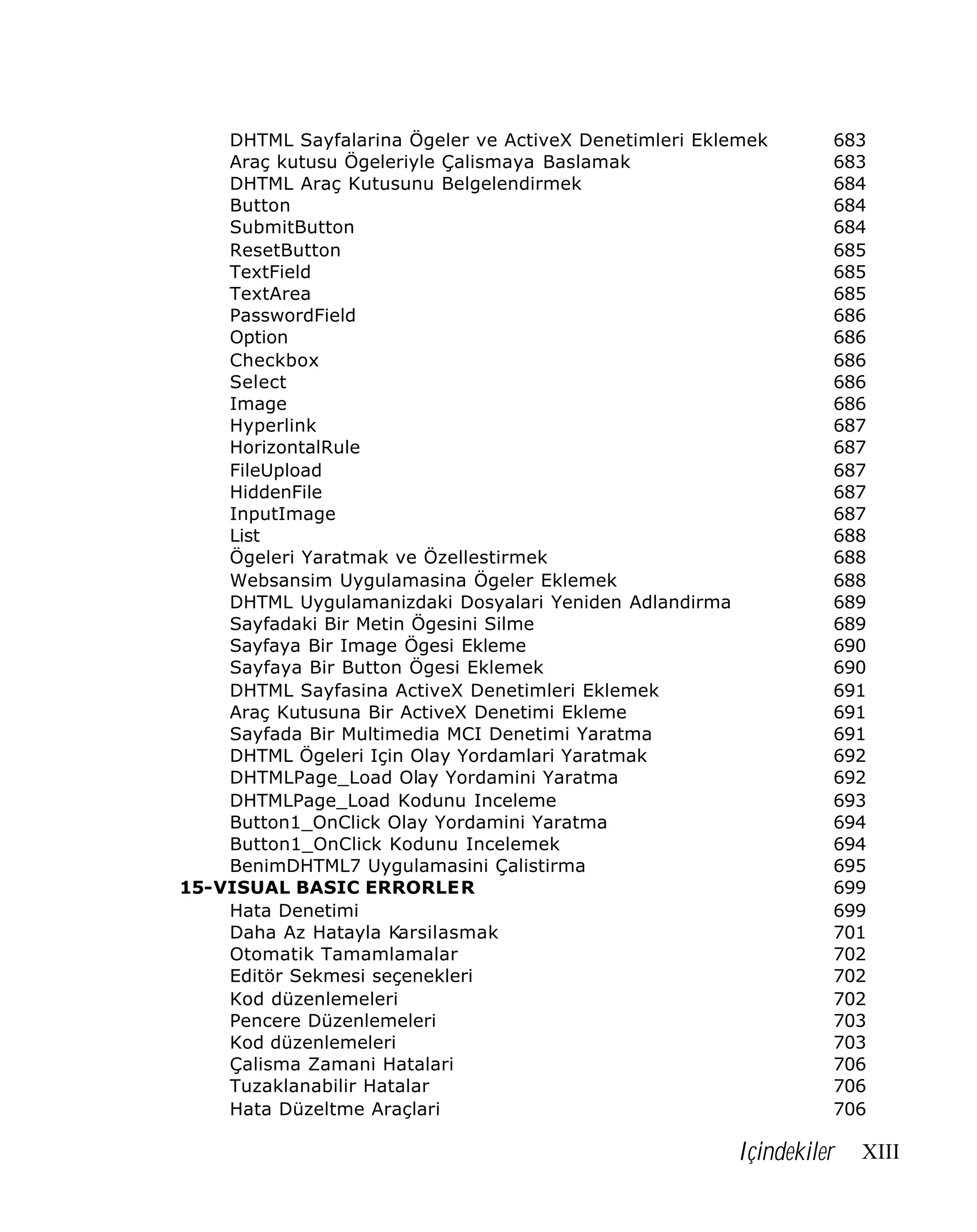 DHTML Sayfalarina Ögeler ve ActiveX Denetimleri Eklemek
Araç kutusu Ögeleriyle Çalismaya Baslamak
DHTML Araç Kutusunu Belgelendirmek
Button
SubmitButton
ResetButton
TextField
TextArea
PasswordField
Option
Checkbox
Select
Image
Hyperlink
HorizontalRule
FileUpload
HiddenFile
InputImage
List
Ögeleri Yaratmak ve Özellestirmek
Websansim Uygulamasina Ögeler Eklemek
DHTML Uygulamanizdaki Dosyalari Yeniden Adlandirma
Sayfadaki Bir Metin Ögesini Silme
Sayfaya Bir Image Ögesi Ekleme
Sayfaya Bir Button Ögesi Eklemek
DHTML Sayfasina ActiveX Denetimleri Eklemek
Araç Kutusuna Bir ActiveX Denetimi Ekleme
Sayfada Bir Multimedia MCI Denetimi Yaratma
DHTML Ögeleri Için Olay Yordamlari Yaratmak
DHTMLPage_Load Olay Yordamini Yaratma
DHTMLPage_Load Kodunu Inceleme
Button1_OnClick Olay Yordamini Yaratma
Button1_OnClick Kodunu Incelemek
BenimDHTML7 Uygulamasini Çalistirma
15-VISUAL BASIC ERRORLER
Hata Denetimi
Daha Az Hatayla Karsilasmak
Otomatik Tamamlamalar
Editör Sekmesi seçenekleri
Kod düzenlemeleri
Pencere Düzenlemeleri
Kod düzenlemeleri
Çalisma Zamani Hatalari
Tuzaklanabilir Hatalar
Hata Düzeltme Araçlari

683
683
684
684
684
685
685
685
686
686
686
686
686
687
687
687
687
687
688
688
688
689
689
690
690
691
691
691
692
692
693
694
694
695
699
699
701
702
702
702
703
703
706
706
706

Içindekiler

XIII

 