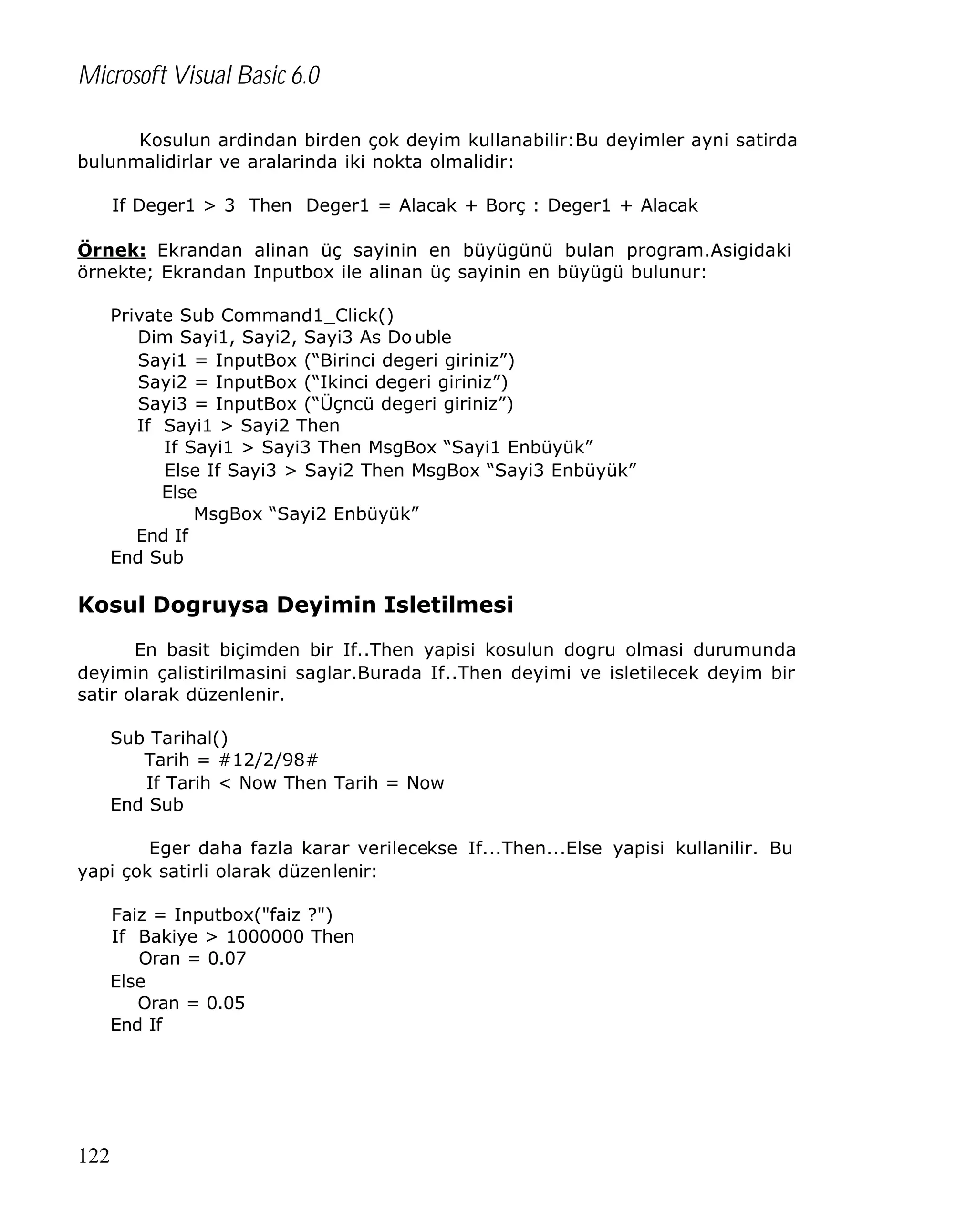 Microsoft Visual Basic 6.0
Kosulun ardindan birden çok deyim kullanabilir:Bu deyimler ayni satirda
bulunmalidirlar ve aralarinda iki nokta olmalidir:
If Deger1 > 3 Then Deger1 = Alacak + Borç : Deger1 + Alacak
Örnek: Ekrandan alinan üç sayinin en büyügünü bulan program.Asigidaki
örnekte; Ekrandan Inputbox ile alinan üç sayinin en büyügü bulunur:
Private Sub Command1_Click()
Dim Sayi1, Sayi2, Sayi3 As Do uble
Sayi1 = InputBox (“Birinci degeri giriniz”)
Sayi2 = InputBox (“Ikinci degeri giriniz”)
Sayi3 = InputBox (“Üçncü degeri giriniz”)
If Sayi1 > Sayi2 Then
If Sayi1 > Sayi3 Then MsgBox “Sayi1 Enbüyük”
Else If Sayi3 > Sayi2 Then MsgBox “Sayi3 Enbüyük”
Else
MsgBox “Sayi2 Enbüyük”
End If
End Sub

Kosul Dogruysa Deyimin Isletilmesi
En basit biçimden bir If..Then yapisi kosulun dogru olmasi durumunda
deyimin çalistirilmasini saglar.Burada If..Then deyimi ve isletilecek deyim bir
satir olarak düzenlenir.
Sub Tarihal()
Tarih = #12/2/98#
If Tarih < Now Then Tarih = Now
End Sub
Eger daha fazla karar verilecekse If...Then...Else yapisi kullanilir. Bu
yapi çok satirli olarak düzenlenir:
Faiz = Inputbox("faiz ?")
If Bakiye > 1000000 Then
Oran = 0.07
Else
Oran = 0.05
End If

122

 