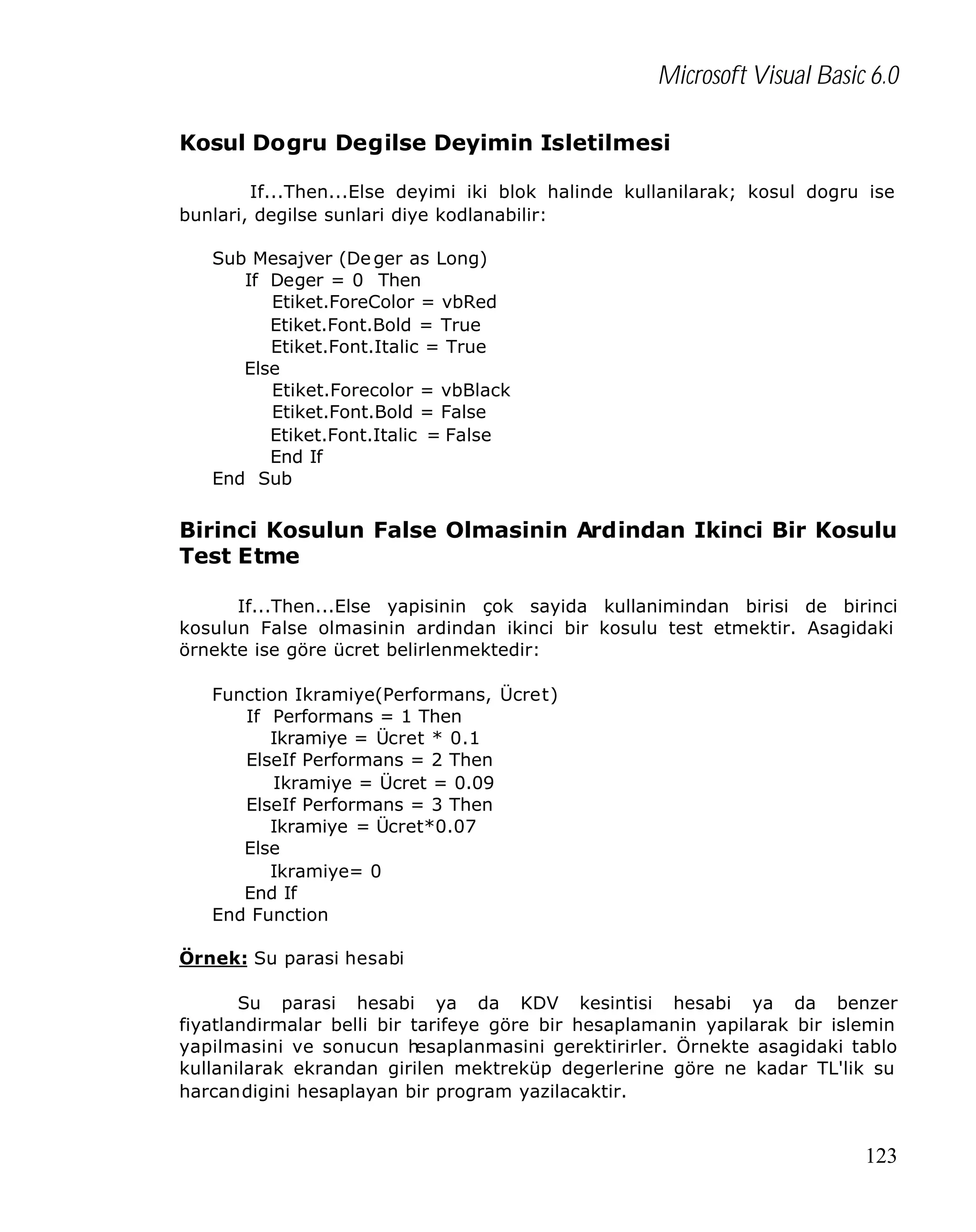 Microsoft Visual Basic 6.0
Kosul Dogru Degilse Deyimin Isletilmesi
If...Then...Else deyimi iki blok halinde kullanilarak; kosul dogru ise
bunlari, degilse sunlari diye kodlanabilir:
Sub Mesajver (De ger as Long)
If Deger = 0 Then
Etiket.ForeColor = vbRed
Etiket.Font.Bold = True
Etiket.Font.Italic = True
Else
Etiket.Forecolor = vbBlack
Etiket.Font.Bold = False
Etiket.Font.Italic = False
End If
End Sub

Birinci Kosulun False Olmasinin Ardindan Ikinci Bir Kosulu
Test Etme
If...Then...Else yapisinin çok sayida kullanimindan birisi de birinci
kosulun False olmasinin ardindan ikinci bir kosulu test etmektir. Asagidaki
örnekte ise göre ücret belirlenmektedir:
Function Ikramiye(Performans, Ücret)
If Performans = 1 Then
Ikramiye = Ücret * 0.1
ElseIf Performans = 2 Then
Ikramiye = Ücret = 0.09
ElseIf Performans = 3 Then
Ikramiye = Ücret*0.07
Else
Ikramiye= 0
End If
End Function
Örnek: Su parasi hesabi
Su parasi hesabi ya da KDV kesintisi hesabi ya da benzer
fiyatlandirmalar belli bir tarifeye göre bir hesaplamanin yapilarak bir islemin
yapilmasini ve sonucun h
esaplanmasini gerektirirler. Örnekte asagidaki tablo
kullanilarak ekrandan girilen mektreküp degerlerine göre ne kadar TL'lik su
harcandigini hesaplayan bir program yazilacaktir.

123

 