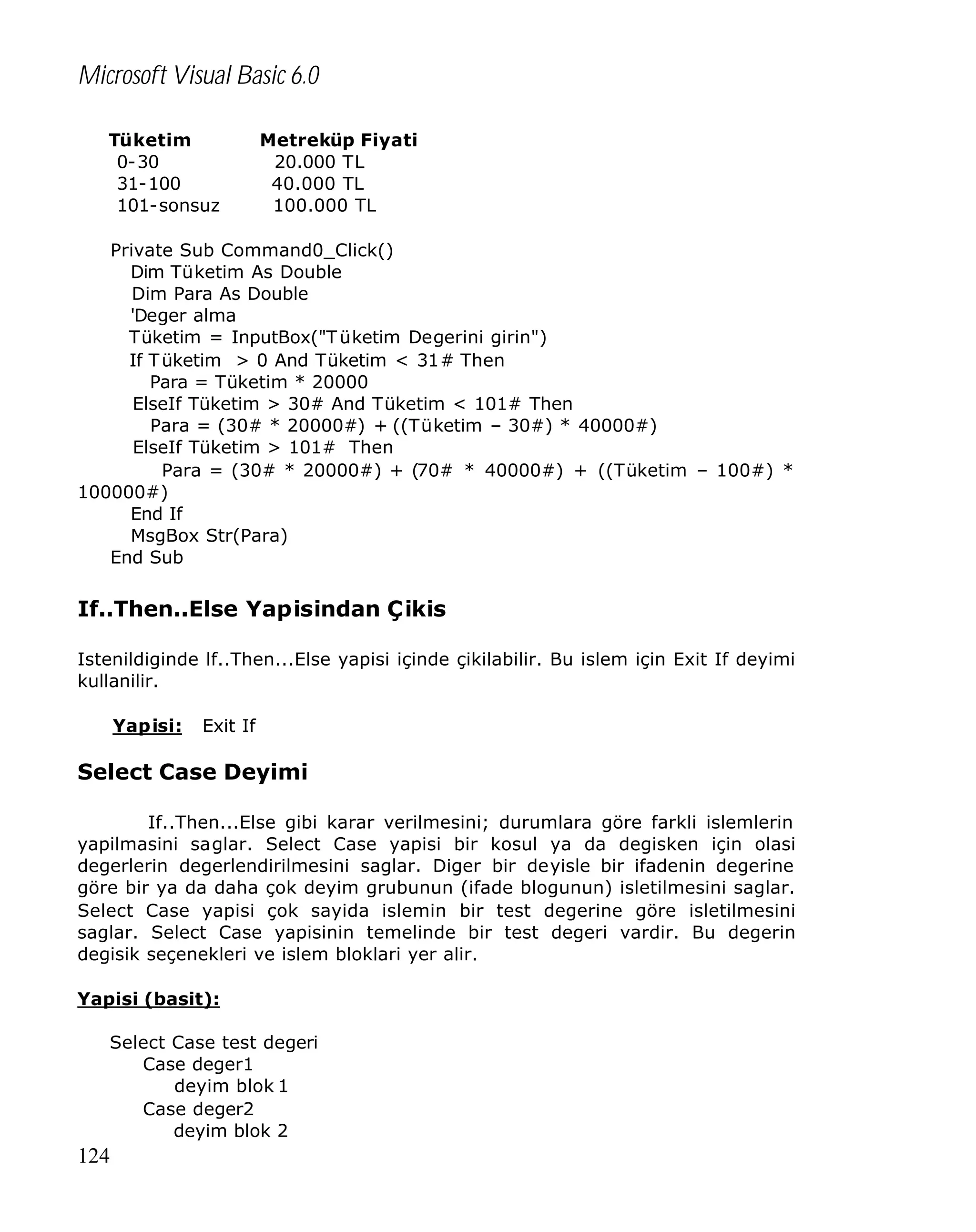 Microsoft Visual Basic 6.0
Tüketim
0-30
31-100
101-sonsuz

Metreküp Fiyati
20.000 TL
40.000 TL
100.000 TL

Private Sub Command0_Click()
Dim Tüketim As Double
Dim Para As Double
'Deger alma
Tüketim = InputBox("T üketim Degerini girin")
If T üketim > 0 And Tüketim < 31# Then
Para = Tüketim * 20000
ElseIf Tüketim > 30# And Tüketim < 101# Then
Para = (30# * 20000#) + ((Tüketim – 30#) * 40000#)
ElseIf Tüketim > 101# Then
Para = (30# * 20000#) + (70# * 40000#) + ((Tüketim – 100#) *
100000#)
End If
MsgBox Str(Para)
End Sub

If..Then..Else Yapisindan Çikis
Istenildiginde lf..Then...Else yapisi içinde çikilabilir. Bu islem için Exit If deyimi
kullanilir.
Yapisi:

Exit If

Select Case Deyimi
If..Then...Else gibi karar verilmesini; durumlara göre farkli islemlerin
yapilmasini saglar. Select Case yapisi bir kosul ya da degisken için olasi
degerlerin degerlendirilmesini saglar. Diger bir deyisle bir ifadenin degerine
göre bir ya da daha çok deyim grubunun (ifade blogunun) isletilmesini saglar.
Select Case yapisi çok sayida islemin bir test degerine göre isletilmesini
saglar. Select Case yapisinin temelinde bir test degeri vardir. Bu degerin
degisik seçenekleri ve islem bloklari yer alir.
Yapisi (basit):
Select Case test degeri
Case deger1
deyim blok 1
Case deger2
deyim blok 2

124

 