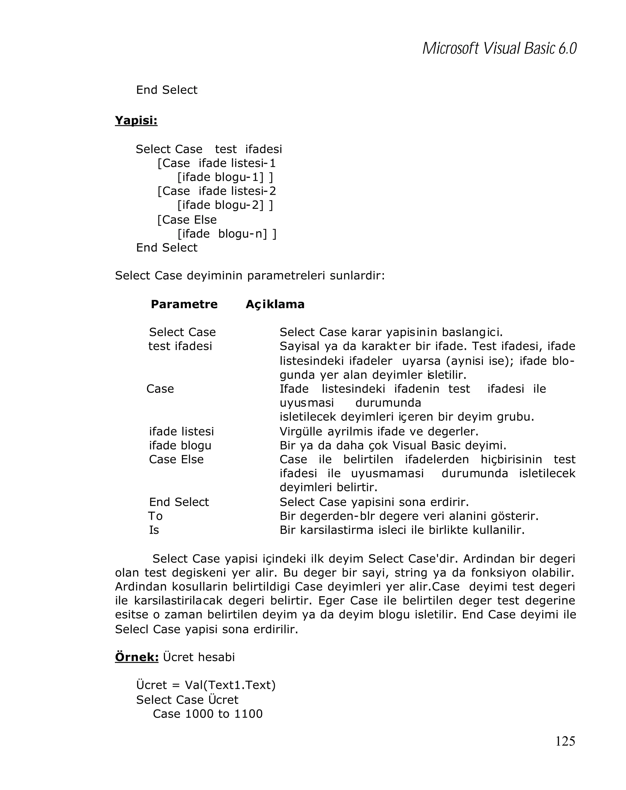 Microsoft Visual Basic 6.0
End Select
Yapisi:
Select Case test ifadesi
[Case ifade listesi-1
[ifade blogu-1] ]
[Case ifade listesi-2
[ifade blogu-2] ]
[Case Else
[ifade blogu-n] ]
End Select
Select Case deyiminin parametreleri sunlardir:
Parametre

Aç iklama

Select Case
test ifadesi

Case

ifade listesi
ifade blogu
Case Else

End Select
To
Is

Select Case karar yapisinin baslangici.
Sayisal ya da karakt er bir ifade. Test ifadesi, ifade
listesindeki ifadeler uyarsa (aynisi ise); ifade blogunda yer alan deyimler isletilir.
Ifade listesindeki ifadenin test
ifadesi ile
uyusmasi
durumunda
isletilecek deyimleri içeren bir deyim grubu.
Virgülle ayrilmis ifade ve degerler.
Bir ya da daha çok Visual Basic deyimi.
Case ile belirtilen ifadelerden hiçbirisinin test
ifadesi ile uyusmamasi
durumunda isletilecek
deyimleri belirtir.
Select Case yapisini sona erdirir.
Bir degerden-blr degere veri alanini gösterir.
Bir karsilastirma isleci ile birlikte kullanilir.

Select Case yapisi içindeki ilk deyim Select Case'dir. Ardindan bir degeri
olan test degiskeni yer alir. Bu deger bir sayi, string ya da fonksiyon olabilir.
Ardindan kosullarin belirtildigi Case deyimleri yer alir.Case deyimi test degeri
ile karsilastirilacak degeri belirtir. Eger Case ile belirtilen deger test degerine
esitse o zaman belirtilen deyim ya da deyim blogu isletilir. End Case deyimi ile
Selecl Case yapisi sona erdirilir.
Örnek: Ücret hesabi
Ücret = Val(Text1.Text)
Select Case Ücret
Case 1000 to 1100

125

 