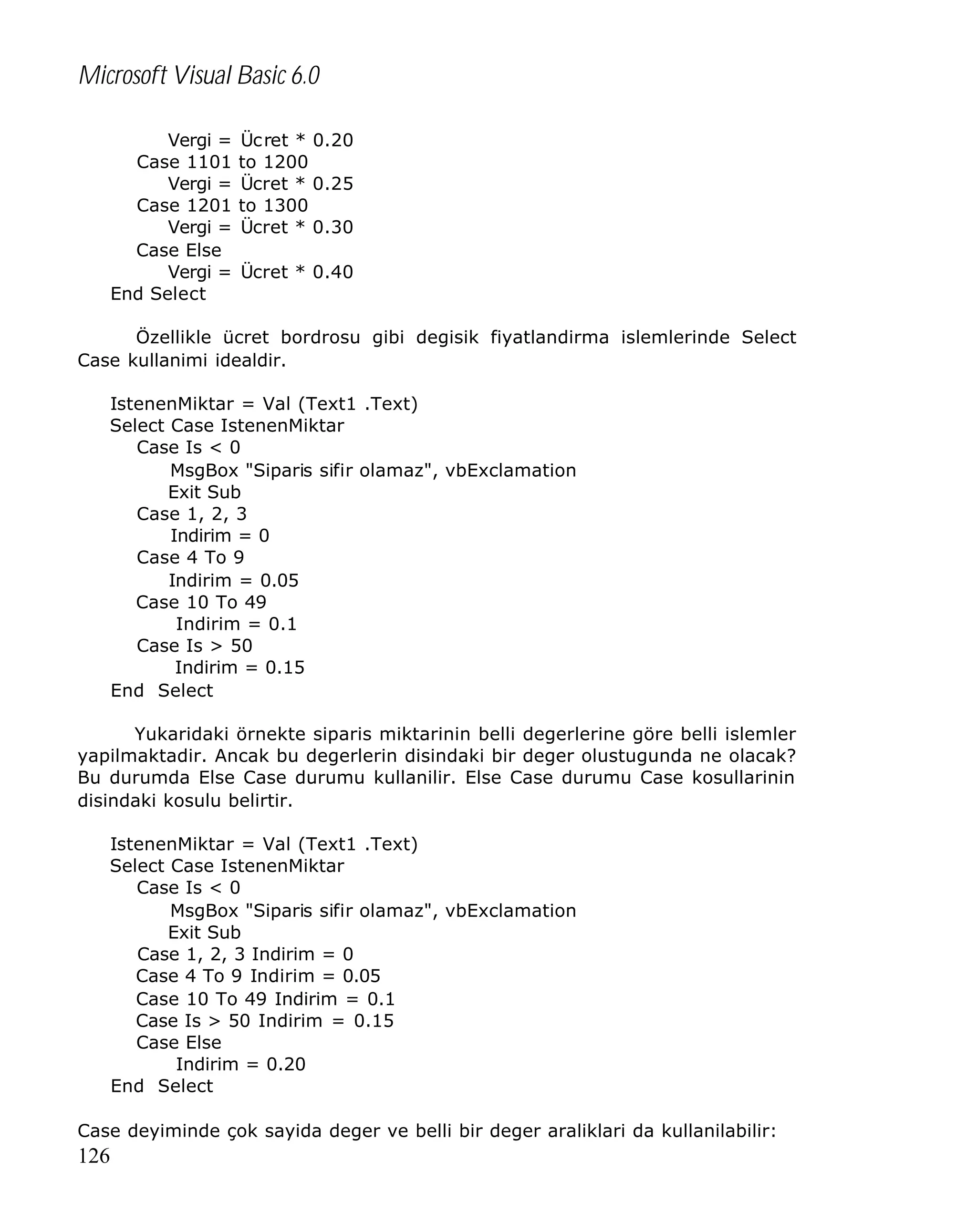 Microsoft Visual Basic 6.0
Vergi =
Case 1101
Vergi =
Case 1201
Vergi =
Case Else
Vergi =
End Select

Üc ret * 0.20
to 1200
Ücret * 0.25
to 1300
Ücret * 0.30
Ücret * 0.40

Özellikle ücret bordrosu gibi degisik fiyatlandirma islemlerinde Select
Case kullanimi idealdir.
IstenenMiktar = Val (Text1 .Text)
Select Case IstenenMiktar
Case Is < 0
MsgBox "Siparis sifir olamaz", vbExclamation
Exit Sub
Case 1, 2, 3
Indirim = 0
Case 4 To 9
Indirim = 0.05
Case 10 To 49
Indirim = 0.1
Case Is > 50
Indirim = 0.15
End Select
Yukaridaki örnekte siparis miktarinin belli degerlerine göre belli islemler
yapilmaktadir. Ancak bu degerlerin disindaki bir deger olustugunda ne olacak?
Bu durumda Else Case durumu kullanilir. Else Case durumu Case kosullarinin
disindaki kosulu belirtir.
IstenenMiktar = Val (Text1 .Text)
Select Case IstenenMiktar
Case Is < 0
MsgBox "Siparis sifir olamaz", vbExclamation
Exit Sub
Case 1, 2, 3 Indirim = 0
Case 4 To 9 Indirim = 0.05
Case 10 To 49 Indirim = 0.1
Case Is > 50 Indirim = 0.15
Case Else
Indirim = 0.20
End Select
Case deyiminde çok sayida deger ve belli bir deger araliklari da kullanilabilir:

126

 