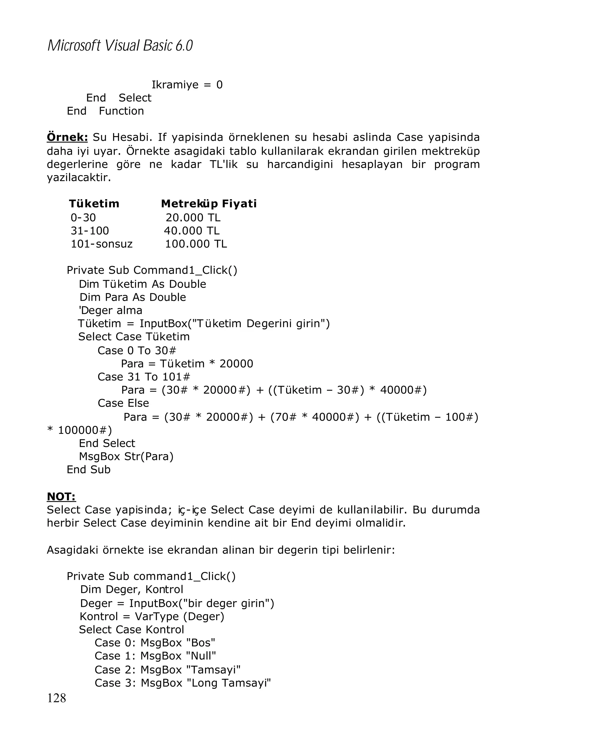 Microsoft Visual Basic 6.0
Ikramiye = 0
End Select
End Function
Örnek: Su Hesabi. If yapisinda örneklenen su hesabi aslinda Case yapisinda
daha iyi uyar. Örnekte asagidaki tablo kullanilarak ekrandan girilen mektreküp
degerlerine göre ne kadar TL'lik su harcandigini hesaplayan bir program
yazilacaktir.
Tüketim
0-30
31-100
101-sonsuz

Metreküp Fiyati
20.000 TL
40.000 TL
100.000 TL

Private Sub Command1_Click()
Dim Tüketim As Double
Dim Para As Double
'Deger alma
Tüketim = InputBox("T üketim Degerini girin")
Select Case Tüketim
Case 0 To 30#
Para = Tüketim * 20000
Case 31 To 101#
Para = (30# * 20000#) + ((Tüketim – 30#) * 40000#)
Case Else
Para = (30# * 20000#) + (70# * 40000#) + ((Tüketim – 100#)
* 100000#)
End Select
MsgBox Str(Para)
End Sub
NOT:
Select Case yapisinda; iç-içe Select Case deyimi de kullanilabilir. Bu durumda
herbir Select Case deyiminin kendine ait bir End deyimi olmalidir.
Asagidaki örnekte ise ekrandan alinan bir degerin tipi belirlenir:
Private Sub command1_Click()
Dim Deger, Kontrol
Deger = InputBox("bir deger girin")
Kontrol = VarType (Deger)
Select Case Kontrol
Case 0: MsgBox "Bos"
Case 1: MsgBox "Null"
Case 2: MsgBox "Tamsayi"
Case 3: MsgBox "Long Tamsayi"

128

 