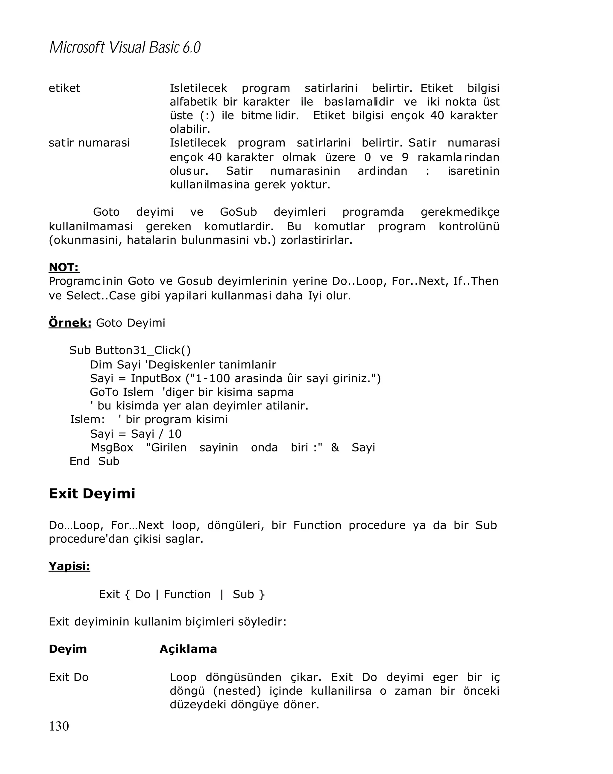 Microsoft Visual Basic 6.0
etiket

Isletilecek program satirlarini belirtir. Etiket bilgisi
alfabetik bir karakter ile baslamalidir ve iki nokta üst
üste (:) ile bitme lidir. Etiket bilgisi ençok 40 karakter
olabilir.
Isletilecek program satirlarini belirtir. Satir numarasi
ençok 40 karakter olmak üzere 0 ve 9 rakamla rindan
olusur.
Satir
numarasinin
ardindan
:
isaretinin
kullanilmasina gerek yoktur.

satir numarasi

Goto deyimi ve GoSub deyimleri programda gerekmedikçe
kullanilmamasi gereken komutlardir. Bu komutlar program kontrolünü
(okunmasini, hatalarin bulunmasini vb.) zorlastirirlar.
NOT:
Programc inin Goto ve Gosub deyimlerinin yerine Do..Loop, For..Next, If..Then
ve Select..Case gibi yapilari kullanmasi daha Iyi olur.
Örnek: Goto Deyimi
Sub Button31_Click()
Dim Sayi 'Degiskenler tanimlanir
Sayi = InputBox ("1-100 arasinda ûir sayi giriniz.")
GoTo Islem 'diger bir kisima sapma
' bu kisimda yer alan deyimler atilanir.
Islem: ' bir program kisimi
Sayi = Sayi / 10
MsgBox "Girilen sayinin onda biri :" & Sayi
End Sub

Exit Deyimi
Do…Loop, For…Next loop, döngüleri, bir Function procedure ya da bir Sub
procedure'dan çikisi saglar.
Yapisi:
Exit { Do | Function | Sub }
Exit deyiminin kullanim biçimleri söyledir:
Deyim
Exit Do

130

Açiklama
Loop döngüsünden çikar. Exit Do deyimi eger bir iç
döngü (nested) içinde kullanilirsa o zaman bir önceki
düzeydeki döngüye döner.

 
