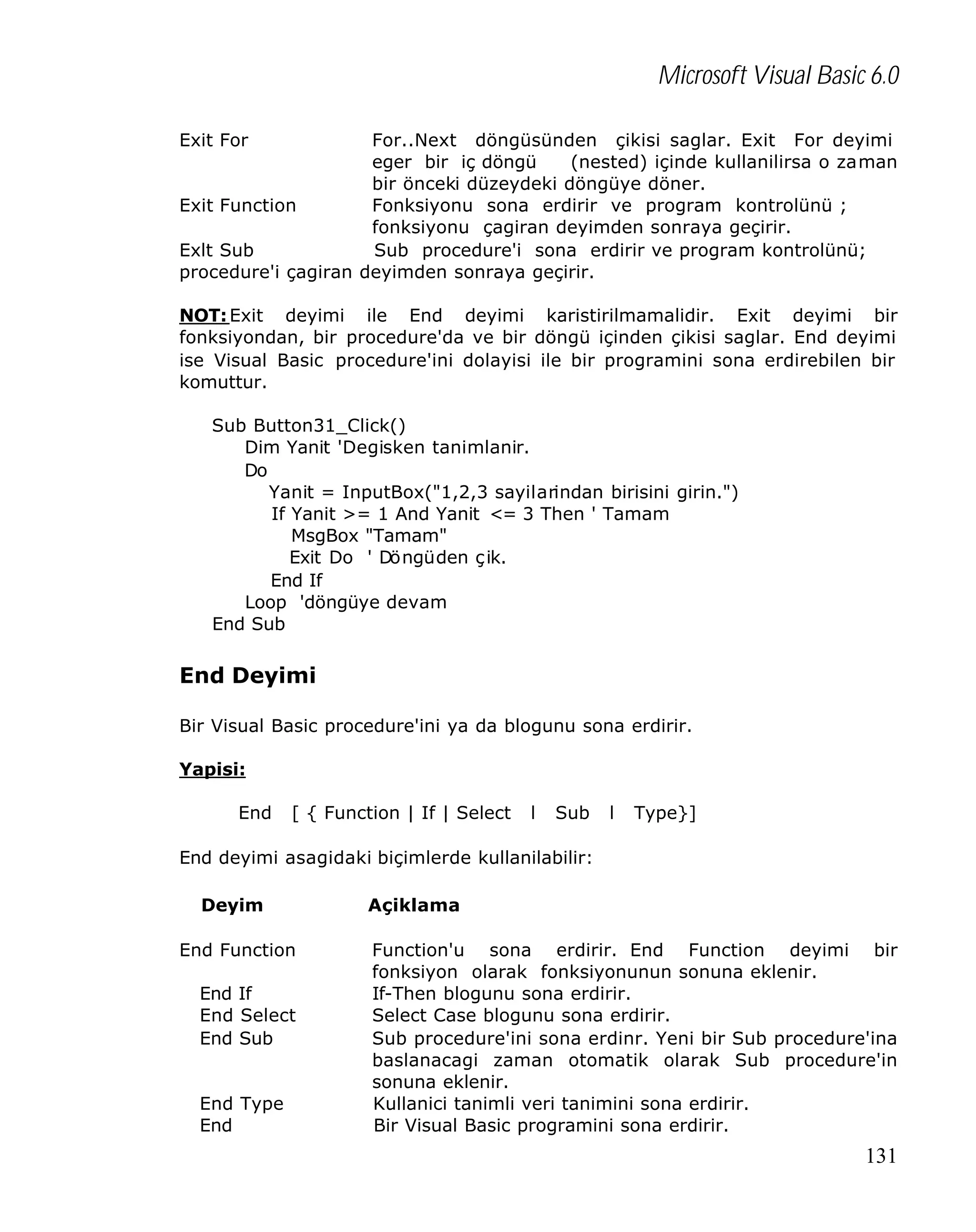 Microsoft Visual Basic 6.0
Exit For

For..Next döngüsünden çikisi saglar. Exit For deyimi
eger bir iç döngü
(nested) içinde kullanilirsa o zaman
bir önceki düzeydeki döngüye döner.
Exit Function
Fonksiyonu sona erdirir ve program kontrolünü ;
fonksiyonu çagiran deyimden sonraya geçirir.
Exlt Sub
Sub procedure'i sona erdirir ve program kontrolünü;
procedure'i çagiran deyimden sonraya geçirir.
NOT: Exit deyimi ile End deyimi karistirilmamalidir. Exit deyimi bir
fonksiyondan, bir procedure'da ve bir döngü içinden çikisi saglar. End deyimi
ise Visual Basic procedure'ini dolayisi ile bir programini sona erdirebilen bir
komuttur.
Sub Button31_Click()
Dim Yanit 'Degisken tanimlanir.
Do
Yanit = InputBox("1,2,3 sayilarindan birisini girin.")
If Yanit >= 1 And Yanit <= 3 Then ' Tamam
MsgBox "Tamam"
Exit Do ' Döngüden ç ik.
End If
Loop 'döngüye devam
End Sub

End Deyimi
Bir Visual Basic procedure'ini ya da blogunu sona erdirir.
Yapisi:
End

[ { Function | If | Select

l

Sub

l

Type}]

End deyimi asagidaki biçimlerde kullanilabilir:
Deyim
End Function
End If
End Select
End Sub
End Type
End

Açiklama
Function'u sona erdirir. End Function deyimi bir
fonksiyon olarak fonksiyonunun sonuna eklenir.
If-Then blogunu sona erdirir.
Select Case blogunu sona erdirir.
Sub procedure'ini sona erdinr. Yeni bir Sub procedure'ina
baslanacagi zaman otomatik olarak Sub procedure'in
sonuna eklenir.
Kullanici tanimli veri tanimini sona erdirir.
Bir Visual Basic programini sona erdirir.

131

 